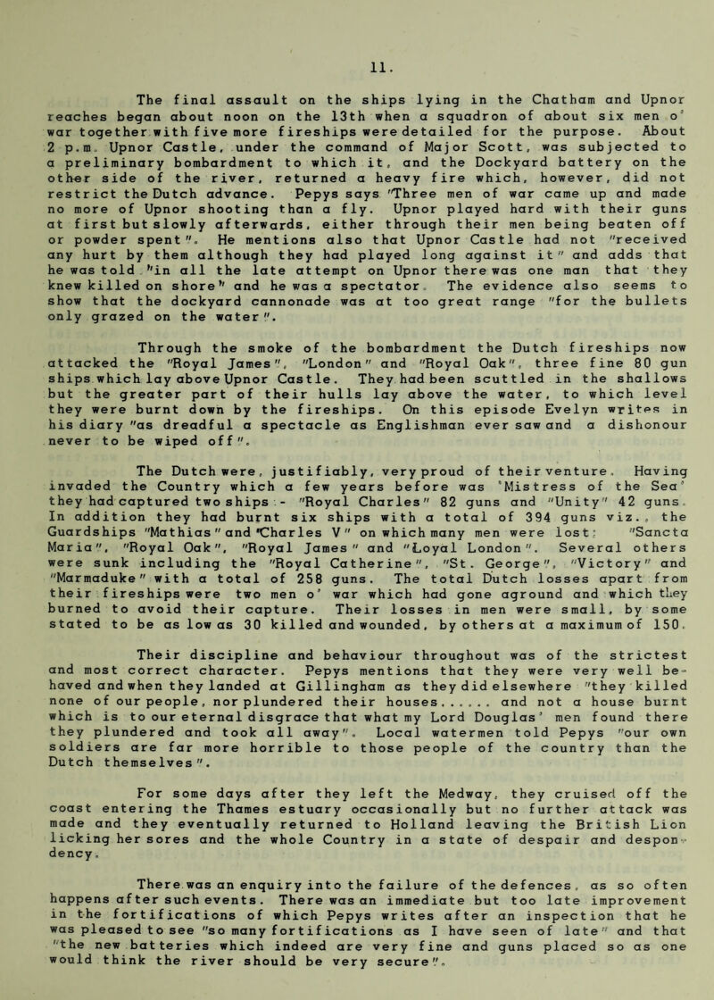 The final assault on the ships lying in the Chatham and Upnor reaches began about noon on the 13th when a squadron of about six men o’ war together with f ive more f ires hips were de tailed f or the purpose. About 2 p.ra. Upnor Castle, under the command of Major Scott, was subjected to a preliminary bombardment to which it, and the Dockyard battery on the other side of the river, returned a heavy fire which, however, did not restrict the Dutch advance. Pepys says 'Three men of war came up and made no more of Upnor shooting than a fly. Upnor played hard with their guns at first butslowly afterwards, either through their men being beaten off or powder spent. He mentions also that Upnor Castle had not received any hurt by them although they had played long against it and adds that he was told f'in all the late attempt on Upnor there was one man that they knew killed on shore1' and he was a spectator. The evidence also seems to show that the dockyard cannonade was at too great range for the bullets only grazed on the water Through the smoke of the bombardment the Dutch fireships now attacked the Royal James, London and Royal Oak, three fine 80 gun ships which lay above Upnor Castle. They had been scuttled in the shallows but the greater part of their hulls lay above the water, to which level they were burnt down by the fireships. On this episode Evelyn writes in his diary as dreadful a spectacle as Englishman ever saw and a dishonour never to be wiped off. The Dutch were, justifiably, veryproud of their venture. Having invaded the Country which a few years before was 'Mistress of the Sea’ they had captured two ships - Royal Charles 82 guns and Unity 42 guns. In addition they had burnt six ships with a total of 394 guns viz., the Guardships Mathias  and'Charles V on which many men were lost; Sancta Maria, Royal Oak, Royal James and Loyal London. Several others were sunk including the Royal Catherine, St. George, Victory and Marmaduke with a total of 258 guns. The total Dutch losses apart from their fireships were two men o’ war which had gone aground and which they burned to avoid their capture. Their losses in men were small, by some stated to be as low as 30 killed and wounded, byothersat a maximum of 150. Their discipline and behaviour throughout was of the strictest and most correct character. Pepys mentions that they were very well be- haved and when they landed at Gillingham as they did elsewhere they killed none of our people, nor plundered their houses. and not a house burnt which is to our eternal disgrace that what my Lord Douglas’ men found there they plundered and took all away. Local watermen told Pepys our own soldiers are far more horrible to those people of the country than the Dutch themselves. For some days after they left the Medway, they cruised off the coast entering the Thames estuary occasionally but no further attack was made and they eventually returned to Holland leaving the British Lion licking her sores and the whole Country in a state of despair and despon dency. There was an enquiry into the failure of the defences, as so often happens af ter such events . There was an immediate but too late improvement in the fortifications of which Pepys writes after an inspection that he was pleased to see so many fortifications as I have seen of late and that 'the new batteries which indeed are very fine and guns placed so as one would think the river should be very secure''.