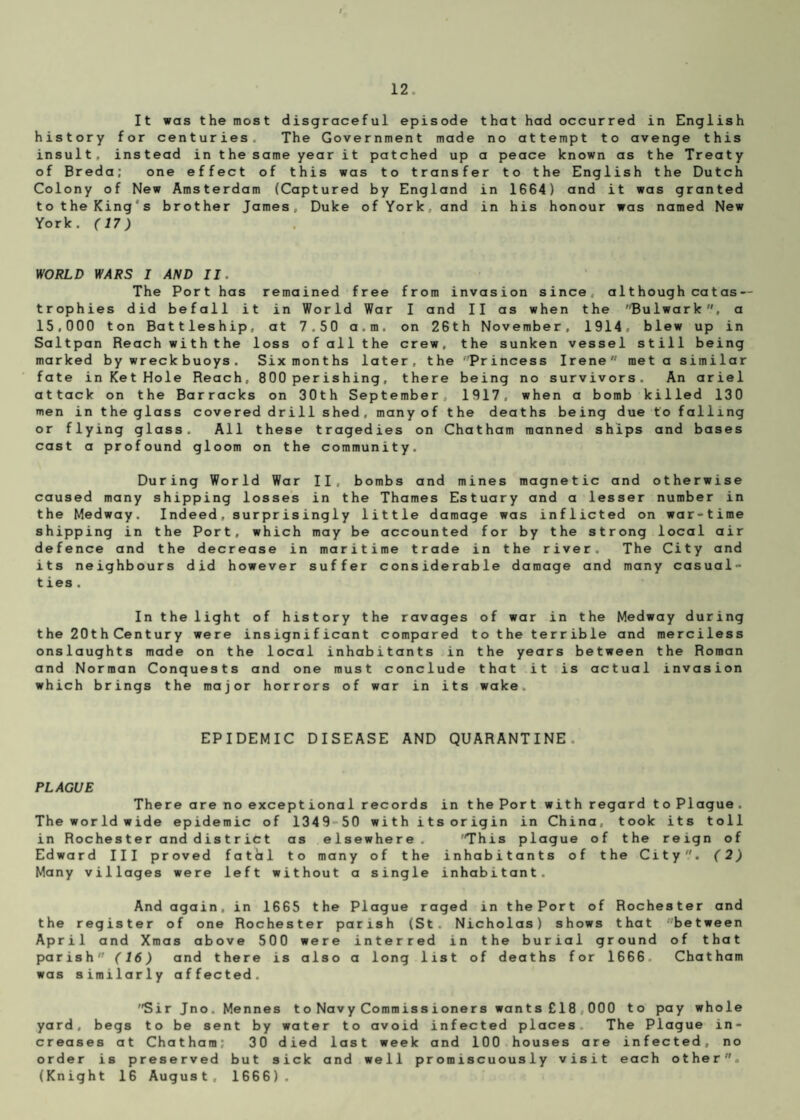 It was the most disgraceful episode that had occurred in English history for centuries The Government made no attempt to avenge this insult, instead in the same year it patched up a peace known as the Treaty of Breda; one effect of this was to transfer to the English the Dutch Colony of New Amsterdam (Captured by England in 1664) and it was granted to the King's brother James, Duke of York, and in his honour was named New York. (17) WORLD IMffS I AND II. The Port has remained free from invasion since, although catas — trophies did befall it in World War I and II as when the Bulwark, a 15,000 ton Battleship, at 7.50 a.m. on 26th November, 1914, blew up in Saltpan Reach with the loss of all the crew, the sunken vessel still being marked by wreck buoys. Six months later, the 'Princess Irene met a similar fate in Ket Hole Reach, 800 per ishing, there being no survivors. An ariel attack on the Barracks on 30th September, 1917, when a bomb killed 130 men in the glass covered drill shed, many of the deaths being due to falling or flying glass. All these tragedies on Chatham manned ships and bases cast a profound gloom on the community. During World War II, bombs and mines magnetic and otherwise caused many shipping losses in the Thames Estuary and a lesser number in the Medway. Indeed, surprisingly little damage was inflicted on war-time shipping in the Port, which may be accounted for by the strong local air defence and the decrease in maritime trade in the river. The City and its neighbours did however suffer considerable damage and many casual¬ ties. In the light of history the ravages of war in the Medway during the 20thCentury were insignificant compared to the terrible and merciless onslaughts made on the local inhabitants in the years between the Roman and Norman Conquests and one must conclude that it is actual invasion which brings the major horrors of war in its wake. EPIDEMIC DISEASE AND QUARANTINE PLAGUE There are no exceptional records in the Port with regard to Plague. The world wide epidemic of 1349 50 with its origin in China, took its toll in Roches ter anddistrict as elsewhere. 'This plague of the reign of Edward III proved fatal to many of the inhabitants of the City. (2) Many villages were left without a single inhabitant. And again, in 1665 the Plague raged in the Port of Rochester and the register of one Rochester parish (St. Nicholas) shows that between April and Xmas above 500 were interred in the burial ground of that parish (16) and there is also a long list of deaths for 1666 Chatham was similarly affected. Sir Jno. Mennes to Navy Commissioners wants £18 000 to pay whole yard, begs to be sent by water to avoid infected places The Plague in¬ creases at Chatham; 30 died last week and 100 houses are infected, no order is preserved but sick and well promiscuously visit each other. (Knight 16 August, 1666).