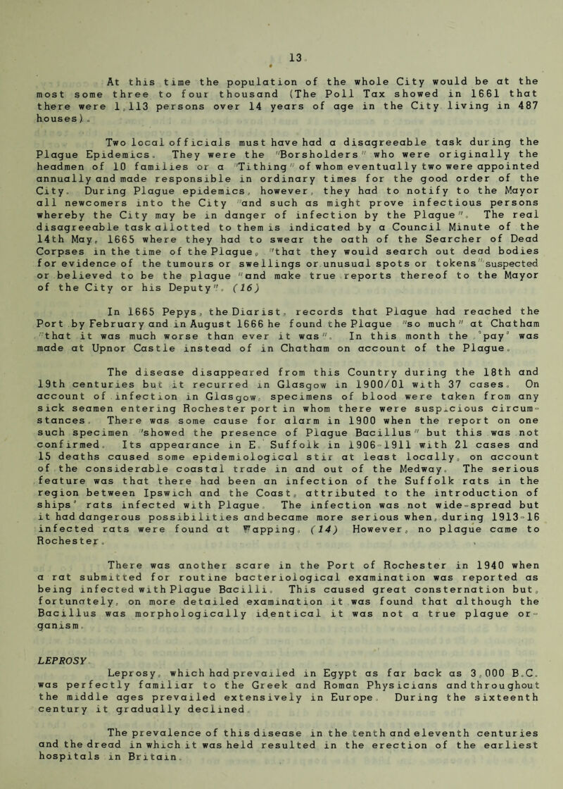 At this time the population of the whole City would be at the most some three to four thousand (The Poll Tax showed in 1661 that there were 1,113 persons over 14 years of age in the City living in 487 houses ). o Two local officials must have had a disagreeable task during the Plague Epidemics. They were the ‘Borsholders who were originally the headmen of 10 families or a Tithing ;,J of whom eventually two were appointed annually and made responsible in ordinary times for the good order of the City. During Plague epidemics, however, they had to notify to the Mayor all newcomers into the City •■'and such as might prove infectious persons whereby the City may be in danger of infection by the Plague , The real disagreeable task allotted to them is indicated by a Council Minute of the 14th May, 1665 where they had to swear the oath of the Searcher of Dead Corpses in the time of the Plaguep 'that they would search out dead bodies for evidence of the tumours or swellings or unusual spots or tokens suspected or believed to be the plague and make true reports thereof to the Mayor of the City or his Deputy, (16) In 1665 Pepys, the Diarist, records that Plague had reached the Port by February and in August 1666 he found the Plague so much at Chatham that it was much worse than ever it was, In this month the /pay was made at Upnor Castle instead of in Chatham on account of the Plague. The disease disappeared from this Country during the 18th and 19th centuries but it recurred in Glasgow in 1900/01 with 37 cases. On account of.infection in Glasgow, specimens of blood were taken from any sick seamen entering Rochester port in whom there were suspicious circura- stances. There was some cause for alarm in 1900 when the report on one such specimen 'showed the presence of Plague Bacillus but this was not confirmed. Its appearance in E Suffolk in 1906 1911 with 21 cases and 15 deaths caused some epidemiological stir at least locally, on account of the considerable coastal trade in and out of the Medway. The serious feature was that there had been an infection of the Suffolk rats in the region between Ipswich and the Coast, attributed to the introduction of ships rats infected with Plague. The infection was not wide-spread but it had dangerous possibilities and became more serious when, during 1913=16 infected rats were found at Fapping, (14) However, no plague came to Rochester. There was another scare in the Port of Rochester in 1940 when a rat submitted for routine bacteriological examination was reported as being infected with Plague Bacilli, This caused great consternation but, fortunately, on more detailed examination it was found that although the Bacillus was morphologically identical it was not a true plague or- ganism. LEPROSY Leprosy, which had prevailed in Egypt as far back as 3,000 B.C. was perfectly familiar to the Greek and Roman Physicians andthrou ghout the middle ages prevailed extensively in Europe, During the sixteenth century it gradually declined The prevalence of this disease in the tenth and eleventh centuries and the dread in which it was held resulted in the erection of the earliest hospitals in Britain,
