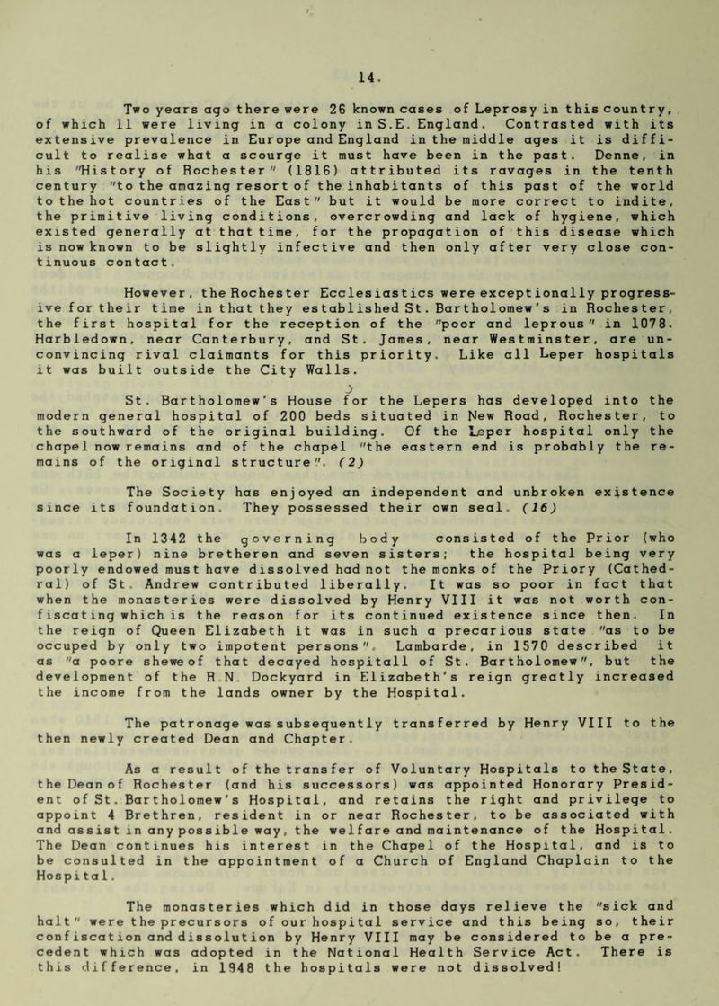 Two years ago there were 26 known cases of Leprosy in this country, of which 11 were living in a colony inS.E. England. Contrasted with its extensive prevalence in Europe and England in the middle ages it is diffi¬ cult to realise what a scourge it must have been in the past. Denne, in his History of Rochester (1816) attributed its ravages in the tenth century to the amazing resort of the inhabitants of this past of the world to the hot countries of the East but it would be more correct to indite, the primitive living conditions, overcrowding and lack of hygiene, which existed generally at that time, for the propagation of this disease which is now known to be slightly infective and then only after very close con¬ tinuous contact. However, the Rochester Ecclesiastics were exceptionally progress¬ ive for their time in that they established St. Bartholomew's in Rochester, the first hospital for the reception of the poor and leprous in 1078. Harbledown, near Canterbury, and St. James, near Westminster, are un¬ convincing rival claimants for this priority. Like all Leper hospitals it was built outside the City Walls. St. Bartholomew’s House for the Lepers has developed into the modern general hospital of 200 beds situated in New Road, Rochester, to the southward of the original building. Of the Leper hospital only the chapel now remains and of the chapel the eastern end is probably the re¬ mains of the original structure. (2) The Society has enjoyed an independent and unbroken existence since its foundation. They possessed their own seal. (16) In 1342 the governing body consisted of the Prior (who was a leper) nine bretheren and seven sisters; the hospital being very poorly endowed must have dissolved had not the monks of the Priory (Cathed¬ ral) of St. Andrew contributed liberally. It was so poor in fact that when the monasteries were dissolved by Henry VIII it was not worth con¬ fiscating which is the reason for its continued existence since then. In the reign of Queen Elizabeth it was in such a precarious state as to be occuped by only two impotent persons. Lambarde, in 1570 described it as a poore sheweof that decayed hospitall of St. Bartholomew, but the development of the R N Dockyard in Elizabeth's reign greatly increased the income from the lands owner by the Hospital. The patronage was subsequently transferred by Henry VIII to the then newly created Dean and Chapter. As a result of the transfer of Voluntary Hospitals to the State, the Dean of Rochester (and his successors) was appointed Honorary Presid¬ ent of St. Bartholomew's Hospital, and retains the right and privilege to appoint 4 Brethren, resident in or near Rochester, to be associated with and assist in anypossible way, the welfare and maintenance of the Hospital. The Dean continues his interest in the Chapel of the Hospital, and is to be consulted in the appointment of a Church of England Chaplain to the Hospital. The monasteries which did in those days relieve the sick and halt were t he precursors of our hospital service and this being so, their confiscation and dissolution by Henry VIII may be considered to be a pre¬ cedent which was adopted in the National Health Service Act. There is this difference, in 1948 the hospitals were not dissolved!