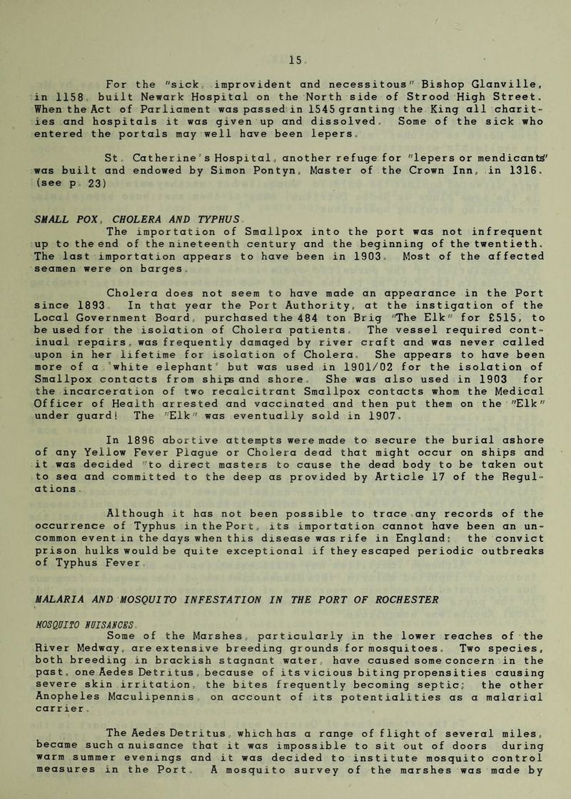 For the sick improvident and necessitous Bishop Glanville, in 1158 built Newark Hospital on the North side of Strood High Street. When the Act of Parliament was passed in 1545 granting the King all charit¬ ies and hospitals it was given up and dissolved. Some of the sick who entered the portals may well have been lepers. St. Catherine’s Hospital, another refuge for lepers or mendicant^' was built and endowed by Simon Pontyn, Master of the Crown Inn, in 1316. (see p. 23) SMALL POX, CHOLERA AND TYPHUS The importation of Smallpox into the port was not infrequent up to the end of the nineteenth century and the beginning of the twentieth. The last importation appears to have been in 1903. Most of the affected seamen were on barges. Cholera does not seem to have made an appearance in the Port since 1893, In that year the Port Authority, at the instigation of the Local Government Board, purchased the 484 ton Brig The Elk for £515, to be used for the isolation of Cholera patients. The vessel required cont¬ inual repairs, was frequently damaged by river craft and was never called upon in her lifetime for isolation of Cholera. She appears to have been more of a.white elephant3 but was used in 1901/02 for the isolation of Smallpox contacts from ships and shore. She was also used in 1903 for the incarceration of two recalcitrant Smallpox contacts whom the Medical Officer of Health arrested and vaccinated and then put them on the Elk under guard! The Elk was eventually sold in 1907. In 1896 abortive attempts were made to secure the burial ashore of any Yellow Fever Plague or Cholera dead that might occur on ships and it was decided to direct masters to cause the dead body to be taken out to sea and committed to the deep as provided by Article 17 of the Regul¬ ations Although it has not been possible to trace any records of the occurrence of Typhus in the Port, its importation cannot have been an un¬ common event in the days when this disease was rife in England: the convict prison hulks would be quite exceptional if they escaped periodic outbreaks of Typhus Fever MALARIA AND MOSQUITO INFESTATION IN THE PORT OF ROCHESTER MOSQUITO NUISANCES Some of the Marshes, particularly in the lower reaches of the River Medway, are extensive breeding grounds for mosquitoes. Two species, both breeding in brackish stagnant water, have caused some concern in the past, one Aedes Detritus .because of i ts v icious bi t ing propens i t ies causing severe skin irritation, the bites frequently becoming septic; the other Anopheles Maculipennis„ on account of its potentialities as a malarial carrier. The Aedes Det ri tus , which has a range of flight of several miles, became such a nuisance that it was impossible to sit out of doors during warm summer evenings and it was decided to institute mosquito control measures in the Port. A mosquito survey of the marshes was made by