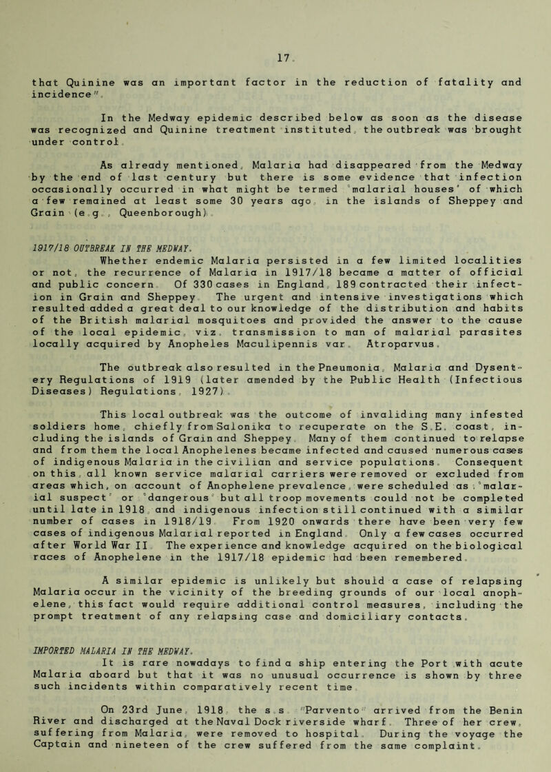 that Quinine was an important factor in the reduction of fatality and incidence, In the Medway epidemic described below as was recognized and Quinine treatment instituted,, the under control As already mentioned, Malaria had disappeared from the Medway by the end of last century but there is some evidence that infection occasionally occurred in what might be termed “malarial houses’ of which a few remained at least some 30 years ago, in the islands of Sheppey and Grain (eg,, Queenborough),. 1917/18 OUTBREAK IN THE MEDWAY. Whether endemic Malaria persisted in a few limited localities or not, the recurrence of Malaria in 1917/18 became a matter of official and public concern Of 330 cases in England, 189 contracted their infect¬ ion in Grain and Sheppey The urgent and intensive investigations which resulted added a great deal to our knowledge of the distribution and habits of the British malarial mosquitoes and provided the answer to the cause of the local epidemic, viz. transmission to man of malarial parasites locally acquired by Anopheles Maculipennis var. Atroparvus, The outbreak also resulted in the Pneumonia„ Malaria and Dysent¬ ery Regulations of 1919 (later amended by the Public Health (Infectious Diseases) Regulations, 1927). This local outbreak was the outcome of invaliding many infested soldiers home, chiefly from Salonika to recuperate on the S,E. coast, in¬ cluding the islands of Grain and Sheppey Many of them continued to relapse and from them the 1 oca 1 An op he lenes became infected and caused numerous cases of indigenous Malaria in the civilian and service populations. Consequent on this, all known service malarial carriers were removed or excluded from areas which, on account of Anophelene prevalence, were scheduled as ,“malar¬ ial suspect’ or “dangerous° but all troop movements could not be completed until late in 1918 , and indigenous in f ec t ion s t i 11 cont inued with a similar number of cases in 1918/19 From 1920 onwards there have been very few cases of indigenous Malarial reported in England. Only a few cases occurred after World War II The exper ience and knowledge acquired on t he biological races of Anophelene in the 1917/18 epidemic had been remembered. A similar epidemic is unlikely but should a case of relapsing Malaria occur in the vicinity of the breeding grounds of our local anoph¬ elene, this fact would require additional control measures, including the prompt treatment of any relapsing case and domiciliary contacts. IMPORTED MALARIA IN THE MEDWAY. It is rare nowadays to find a ship entering the Malaria aboard but that it was no unusual occurrence is such incidents within comparatively recent time On 23rd June, 1918, the s.s Parvento1' arrived from the Benin River and discharged at the Naval Dock riverside wharf. Three of her crew, suffering from Malaria, were removed to hospital. During the voyage the Captain and nineteen of the crew suffered from the same complaint. Port with acute shown by three soon as the disease outbreak was brought