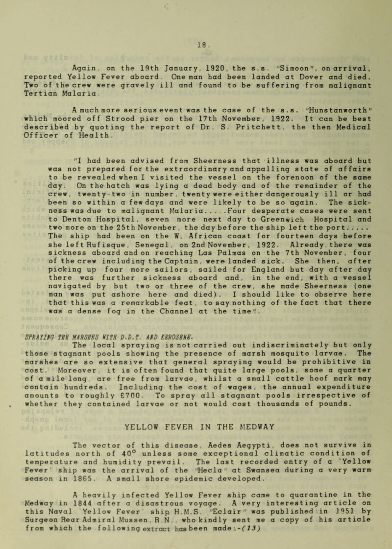 Again on the 19th January, 1920, the s s Simoon, on arrival, reported Yellow Fever aboard One man had been landed at Dover and died. Two of the crew were gravely ill and found to be suffering from malignant Tertian Malaria A much more serious event was the case of the s.s. Huns tanworth which moored off Strood pier on the 17th November, 1922. It can be best described by quoting the report of Dr S Pritchett, the then Medical Officer of Health I had been advised from Sheerness that illness was aboard but was not prepared for the extraordinary and appa11ing state of affairs to be revealed when I visited the vessel on the forenoon of the same day. On the hatch was lying a dead body and of the remainder of the crew, twenty- two in number, t wen t y we r e e i t her dange r ous 1 y ill or had been so within a few days and were likely to be so again. The sick¬ ness was due to malignant Malaria... .Four desperate cases were sent to Denton Hospital, seven more next day to Greenwich Hospital and two more on the 25th November, the daybefore the ship left the port. . . . . The ship had been on the W. African coast for fourteen days before she le ft Rufisque Senegal on 2nd November, 1922- Already there was sickness aboard and on reaching Las Palmas on the 7th November, four of the crew including the Captain, were landed sick. She then, after picking up four more sailors, sailed for England but day after day there was further sickness aboard and, in the end, with a vessel navigated by but two or three of the crew, she made Sheerness (one man was put ashore here and died). I should like to observe here that this was a remarkable feat to say nothing of the fact that there was a dense fog in the Channel at the timef. SPRAYING THE MARSHES VITH D.D.T. AND KEROSENE. The local spraying is not carried out indiscriminately but only those stagnant pools showing the presence of marsh mosquito larvae. The marshes are so extensive that general spraying would be prohibitive in cost. Moreover it is often found that quite large pools, some a quarter of a mile long are free from larvae, whilst a small cattle hoof mark may contain hundreds. Including the cost of wages, the annual expenditure amounts to roughly £700 To spray all stagnant pools irrespective of whether they contained larvae or not would cost thousands of pounds. YELLOW FEVER IN THE MEDWAY The vector of this disease Aedes Aegypti, does not survive in latitudes north of 40° unless some exceptional climatic condition of temperature and humidity prevail. The last recorded entry of a Yellow Fever ship was the arrival of the Hecla at Swansea during a very warm season in 1865. A small shore epidemic developed. A heavily infected Yellow Fever ship came to quarantine in the Medway in 1844 after a disastrous voyage. A very interesting article on this Naval Yellow Fever ship H.M.S. Eclair was published in 1951 by Surgeon Rear Admiral Mussen R N who kindly sent me a copy of his article from which the f ol lowing extract hasbeen made:-(13)