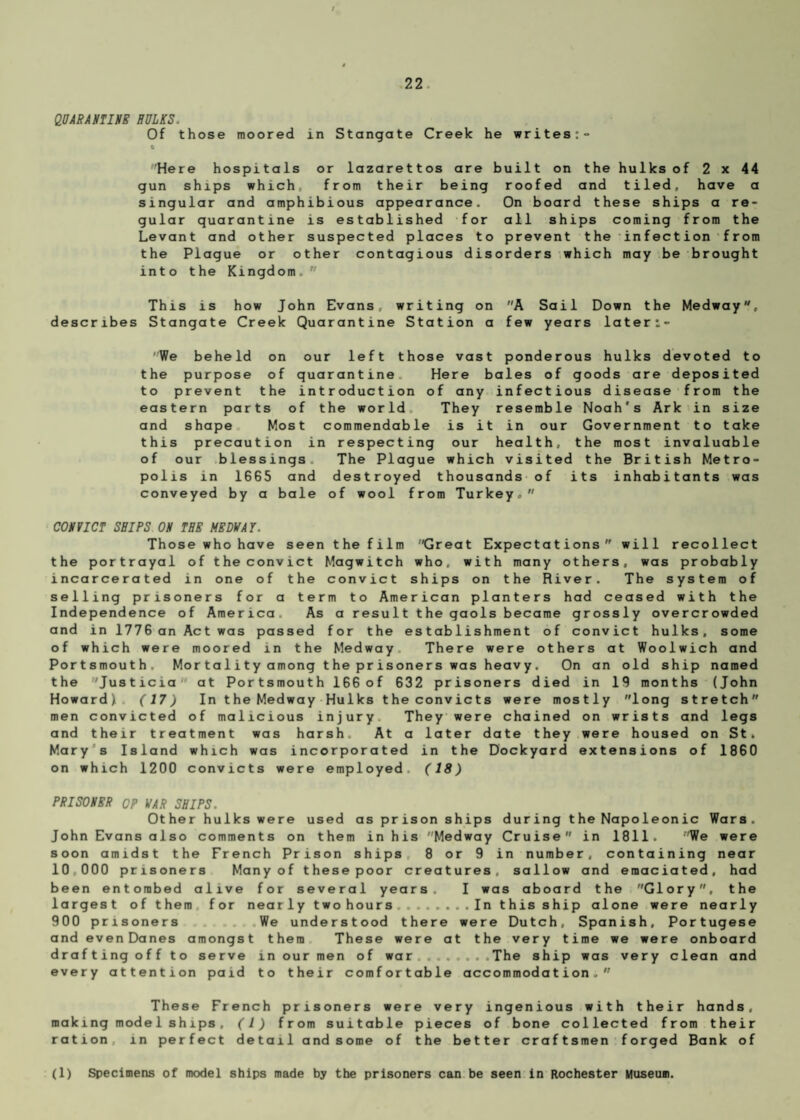 QUARANTINE HULKS. Of those moored in Stangate Creek he writes:- 0 Here hospitals or lazarettos are built on the hulks of 2 x 44 gun ships which, from their being roofed and tiled, have a singular and amphibious appearance. On board these ships a re¬ gular quarantine is established for all ships coming from the Levant and other suspected places to prevent the infection from the Plague or other contagious disorders which may be brought into the Kingdom, This is how John Evans, writing on A Sail Down the Medway, describes Stangate Creek Quarantine Station a few years later:- 'We beheld on our left those vast ponderous hulks devoted to the purpose of quarantine Here bales of goods are deposited to prevent the introduction of any infectious disease from the eastern parts of the world They resemble Noah's Ark in size and shape Most commendable is it in our Government to take this precaution in respecting our health, the most invaluable of our blessings The Plague which visited the British Metro¬ polis in 1665 and destroyed thousands of its inhabitants was conveyed by a bale of wool from Turkey, CONVICT SHIPS ON THE MEDWAY. Those who have seen the film Great Expectations will recollect the portrayal of the convict Magwitch who. with many others, was probably incarcerated in one of the convict ships on the River. The system of selling prisoners for a term to American planters had ceased with the Independence of America As a result the gaols became grossly overcrowded and in 1776 an Act was passed for the establishment of convict hulks, some of which were moored in the Medway There were others at Woolwich and Portsmouth. Mor ta 1 i ty among t he pr is oner s was heav y. On an old ship named the Justicia at Portsmouth 166 of 632 prisoners died in 19 months (John Howard! (17) In the Medway Hulks the convicts were mostly long stretch men convicted of malicious injury They were chained on wrists and legs and their treatment was harsh. At a later date they were housed on St. Mary s Island which was incorporated in the Dockyard extensions of 1860 on which 1200 convicts were employed, (18) PRISONER OP WAR SHIPS. Other hulks were used as prison ships during the Napoleonic Wars. John Evans also comments on them in his Medway Cruise in 1811. 'We were soon amidst the French Prison ships 8 or 9 in number, containing near 10,000 prisoners Many of these poor creatures, sallow and emaciated, had been entombed alive for several years. I was aboard the Glory, the largest of them for nearly two hours ..In this ship alone were nearly 900 prisoners We understood there were Dutch, Spanish, Portugese and evenDanes amongst them These were at the very time we were onboard drafting off to serve in our men of war ...... .The ship was very clean and every attention paid to their comfortable accommodation. These French prisoners were very ingenious with their hands, making model ships, (1) from suitable pieces of bone collected from their ration in perfect detail and some of the better craftsmen forged Bank of (1) Specimens of model ships made by the prisoners can be seen in Rochester Museum.