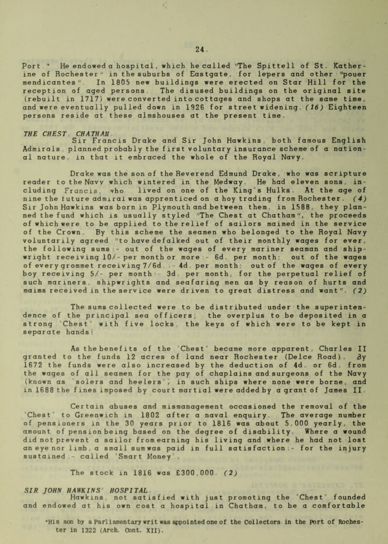 Port * He endowed a hospital, which he called The Spittell of St. Kather¬ ine of Rochester in the suburbs of Eastgate, for lepers and other pouer mendicantes In 1805 new buildings were erected on Star Hill for the reception of aged persons The disused buildings on the original site (rebuilt in 1717) were converted into cottages and shops at the same time, and were eventually pulled down in 192G for street widening (16) Eighteen persons reside at these almshouses at the present time. THE CHEST CHATHAM Sir Francis Drake and Sir John Hawkins both famous English Admirals planned probably the first voluntary insurance scheme of a nation¬ al nature, in that it embraced the whole of the Royal Navy. Drake was the son of the Reverend Edmund Drake, who was scripture reader to the Navy which wintered in the Medway. He had eleven sons, in ¬ cluding Francis, who lived on one of the Kings Hulks At the age of nine the tuture admiral was apprenticed on a hoy trading from Rochester . (4) Sir John Hawkins was born in PI ymout h and be t ween them, in 1588, they plan¬ ned the fund which is usually styled The Chest at Chatham'/, the proceeds of which were to be applied to the relief of sailors maimed in the service of the Crown By this scheme the seamen who belonged to the Royal Navy voluntarily agreed to have defalked out of their monthly wages for ever, the following sums,- out of the wages of every mariner seaman and ship¬ wright receiving 10/- per month or more , - Gd per month: out of the wages of every grommet receiving 7/6d 4d per month: out of the wages of every boy receiving 5/- per month 3d per month, for the perpetual relief of such mariners, shipwrights and seafaring men as by reason of hurts and maims received in theservice were driven to great distress and want. (2) The sums collected were to be distributed under the superinten¬ dence of the principal sea officers; the overplus to be deposited in a strong Chest with five locks, the keys of which were to be kept in separate hands! As the benefits of the Chest became more apparent, Charles II granted to the funds 12 acres of land near Rochester (Deice Road). 3y 1672 the funds were also increased by the deduction of 4d. or Gd. from the wages of all seamen for the pay of chaplains and surgeons of the Navy (known as solers and heelers , in such ships where none were borne, and in 1688 the fines imposed by court martial were added by a grant of James II Certain abuses and mismanagement occasioned the removal of the Chest' to Greenwich in 1802 after a naval enquiry The average number of pensioners in the 30 years prior to 1816 was about 5000 yearly, the amount of pension being based on the degree of disability Where a wound did not prevent a sailor from earning his living and where he had not lost an eye nor limb, a small sum was paid in full satisfaction: - for the injury sustained.- called Smart Money . The stock in 1816 was £300.000 (2) SIR JOHN HAWKINS HOSPITAL Hawkins not satisfied with just promoting the Chest founded and endowed at his own cost a hospital in Chatham, to be a comfortable •His son by a Parliamentary writ was appointed one of the Collectors in the Port of Roches¬ ter in 1322 (Arch. Oont. XII).