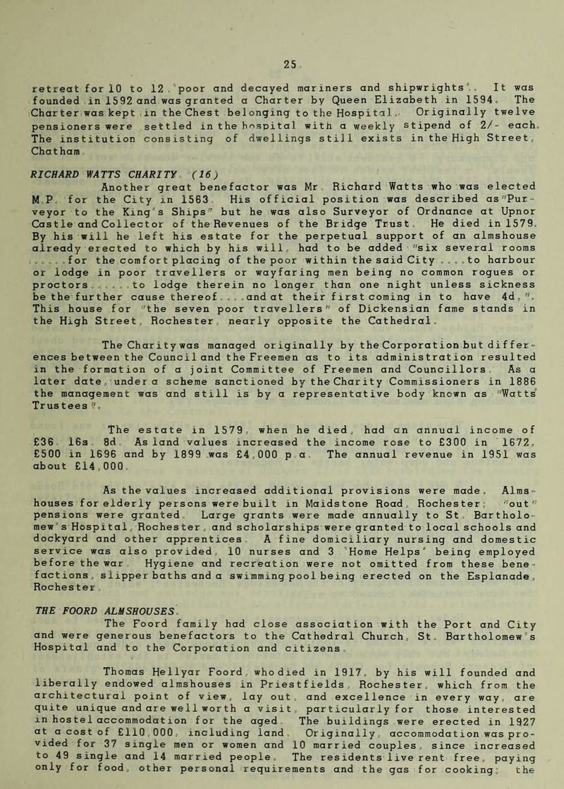 retreat for 10 to 12 . poor and decayed mariners and shipwrights0.. It was founded in 1592 and was granted a Charter by Queen Elizabeth in 1594. The Charter was kept in the Chest belonging to the Hospitals Originally twelve pensioners were settled in the hospital with a weekly stipend of 2/- each. The institution consisting of dwellings still exists in the High Street, Chatham RICHARD WATTS CHARITY. (16) Another great benefactor was Mr Richard Watts who was elected M.P. for the City in 1563 His official position was described asPur= veyor to the King's Ships7 but he was also Surveyor of Ordnance at Upnor Castle and Collector of the Revenues of the Bridge Trust. He died in 1579. By his will he left his estate for the perpetual support of an almshouse already erected to which by his will, had to be added six several rooms . , .for thecomfortplacing of the poor within the said City....to harbour or lodge in poor travellers or wayfaring men being no common rogues or proctors ...... to lodge therein no longer than one night unless sickness be the further cause thereof....and at their first coming in to have 4d, . This house for the seven poor travellers of Dickensian fame stands in the High Street, Rochester/ nearly opposite the Cathedral. The Charitywas managed originally by the Corporation but differ- ences between the Council and the Freemen as to its administration resulted in the formation of a joint Committee of Freemen and Councillors. As a later date„! under a scheme sanctioned by the Charity Commissioners in 1886 the management was and still is by a representative body known as Watts Trustees The estate in 1579, when he died, had an annual income of £36 16s. 8d. As land values increased the income rose to £300 in 1672, £500 in 1696 and by 1899 was £4,000 p.a The annual revenue in 1951 was about £14,000. As the values increased additional provisions were made. Alms¬ houses forelderly persons were built in Maidstone Road, Rochester; out pensions were granted Large grants were made annually to St. Bartholo¬ mew's Hospital, Rochester, and scholarships were granted to local schools and dockyard and other apprentices A fine domiciliary nursing and domestic service was also provided, 10 nurses and 3 Home Helps0 being employed before the war Hygiene and recreation were not omitted from these bene¬ factions, slipper baths and a swimming pool being erected on the Esplanade, Rochester THE FOORD ALMSHOUSES The Foord family had close association with the Port and City and were generous benefactors to the Cathedral Church, St, Bartholomew's Hospital and to the Corporation and citizens Thomas HeHyar Foord, who died in 1917, by his will founded and liberally endowed almshouses in Priestfields, Rochester, which from the architectural point of view, lay out, and excellence in every way, are quite unique and are well worth a visit, particularly for those interested m hostel accommodation for the aged The buildings were erected in 1927 at a cost of £110,000, including land. Originally, accommodation was pro¬ vided for 37 single men or women and 10 married couples, since increased to 49 single and 14 married people. The residents live rent free, paying only for food, other personal requirements and the gas for cooking; the