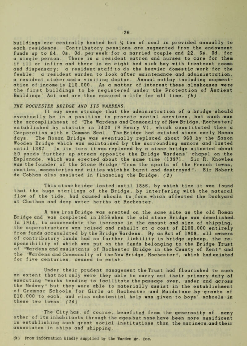 buildings are centrally heated but % ton of coal is provided annually to each residence Contributory pensions are augmented from the endowment funds up to £4 Os Od per week for a married couple and £2 6s. Od. for a single person There is a resident matron and nurses to care for them if ill or infirm and there is an eight bed sick bay with treatment rooms and dispensary; a resident staff to do the heavier domestic work for the feeble; a resident warden to look after maintenance and administration, a resident stoker and a visiting doctor Annual outlay including augment¬ ation of income is £10,000 As a matter of interest these almshouses were the first buildings to be registered under the Protection of Ancient Buildings Act and are thus ensured a life for all time, (k) THE ROCHESTER BRIDGE AND ITS WARDENS It may seem strange that the administration of a bridge should eventually be in a position to promote social services, but such was the accomplishment of The Wardens and Commonalty of New Bridge, Rochester'/ established by statute in 1420 (9 Henry V), which constituted them a Corporation with a Common Seal The Bridge had existed since early Roman days The Roman Bridge was eventually replaced about 960 by the Saxon Wooden Bridge which was maintained by the surrounding manors and lasted until 1387 In its turn it was replaced by a stone bridge situated about 50 yards further up stream opposite the Bridge Wardens’ chapel on the Esplanade, which was erected about the same time (1397). Sir R. Knowles was the founder of the Stone Bridge from the spoils of the French towns, castles monasteries and cities which he burnt and destroyed. Sir Robert de Cobham also assisted in financing the Bridge, (2) This stone bridge lasted until 1856, by which time it was found that the huge starlings of the Bridge, by interfering with the natural flow of the tide, had caused shoals to form which affected the Dockyard at Chatham and deep water herths at Rochester A new iron Bridge was erected on the same site as the old Roman Bridge and was completed in 1856 when the old stone Bridge was demolished. In 1914 to accommodate the increase in the amount and size of shipping, the superstructure was raised and rebuilt at a cost of £100,000 entirely from funds accumulated by the Bridge Wardens, By an Act of 1908, all owners of contributory lands had no further liability in bridge upkeep, the re¬ sponsibility of which was put on the funds belonging to the Bridge Trust of Wardens and assistants of Rochester Bridge in the County of Kent and the Wardens and Commonal t y of t he New Br idge , Roches ter which had existed for five centuries ceased to exist. Under their prudent management theTrust had flourished to such an extent that not only were they able to carry out their primary duty of executing works tending to facilitate the passage over, under and across the Medway but they were able to materially assist in the establishment of Grammar Schools for Girls at Rochester and Maidstone by grants of £10,000 to each, and also substantial help was given to boys schools in these two towns (16) The City has of course, benefited from the generosity of many other of its inhabitants through the ages but none have been more munificent in establishing such great social institutions than the mariners and their associates in ships and shipping (k) From information kindly supplied by the Warden Mr. Coe.