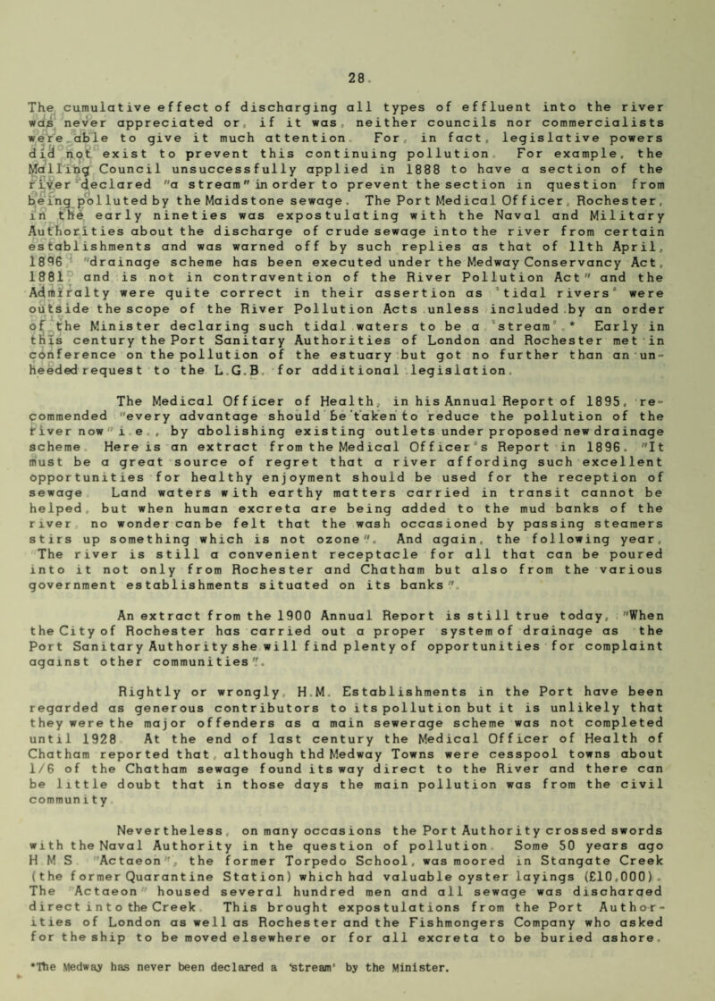 The cumulative effect of discharging all types of effluent into the river was never appreciated or, if it was, neither councils nor commercialists were able to give it much attention For, in fact, legislative powers did not exist to prevent this continuing pollution For example, the Mallilng Council unsuccessfully applied in 1888 to have a section of the river declared a streamin order to prevent the section in question from being polluted by the Maidstone sewage. The Port Medical Officer, Rochester, in the early nineties was expostulating with the Naval and Military Authorities about the discharge of crude sewage into the river from certain establishments and was warned off by such replies as that of 11th April, 1896 drainage scheme has been executed under the Medway Conservancy Act, 1881 and is not in contravention of the River Pollution Act and the Admiralty were quite correct in their assertion as “tidal rivers’ were outside the scope of the River Pollution Acts unless included by an order of the Minister declaring such tidal waters to be a “stream * Early in this century the Port Sanitary Authorities of London and Rochester met in conference on the pollution of the estuary but got no further than an un¬ heeded reques t to the LG.B for additional legislation. The Medical Officer of Health, in his Annual Report of 1895, re¬ commended ''every advantage should Be'taken to reduce the pollution of the fiver now i e , by abolishing existing outlets under proposed new drainage scheme Here is an extract from the Medical Officer’s Report in 1896 . It must be a great source of regret that a river affording such excellent opportunities for healthy enjoyment should be used for the reception of sewage Land waters with earthy matters carried in transit cannot be helped, but when human excreta are being added to the mud banks of the river no wonder can be felt that the wash occasioned by passing steamers stirs up something which is not ozone. And again, the following year. The river is still a convenient receptacle for all that can be poured into it not only from Rochester and Chatham but also from the various government establishments situated on its banks. An extract from the 1900 Annual Report is still true today, 'When the City of Rochester has carried out a proper system of drainage as the Port Sanitary Authority she will find plenty of opportunities for complaint against other communities. Rightly or wrongly H M Establishments in the Port have been regarded as generous contributors to its pollution but it is unlikely that they were the major offenders as a main sewerage scheme was not completed until 1928 At the end of last century the Medical Officer of Health of Chatham reported that , although thd Medway Towns were cesspool towns about 1/6 of the Chatham sewage found its way direct to the River and there can be little doubt that in those days the main pollution was from the civil communit y Nevertheless, on many occas ions t he Por t Aut hor i t y cr os sed swords with the Naval Authority in the question of pollution Some 50 years ago H M S Actaeon,, the former Torpedo School, was moored in Stangate Creek (t he former Quarantine Station ) which had valuable oyster layings (£10.000). The Actaeon housed several hundred men and all sewage was discharaed direct i ntothe Creek This brought expostulations from the Port Author¬ ities of London as well as Rochester and the Fishmongers Company who asked for the ship to be moved elsewhere or for all excreta to be buried ashore. •The Medway has never been declared a ‘stream’ by the Minister.