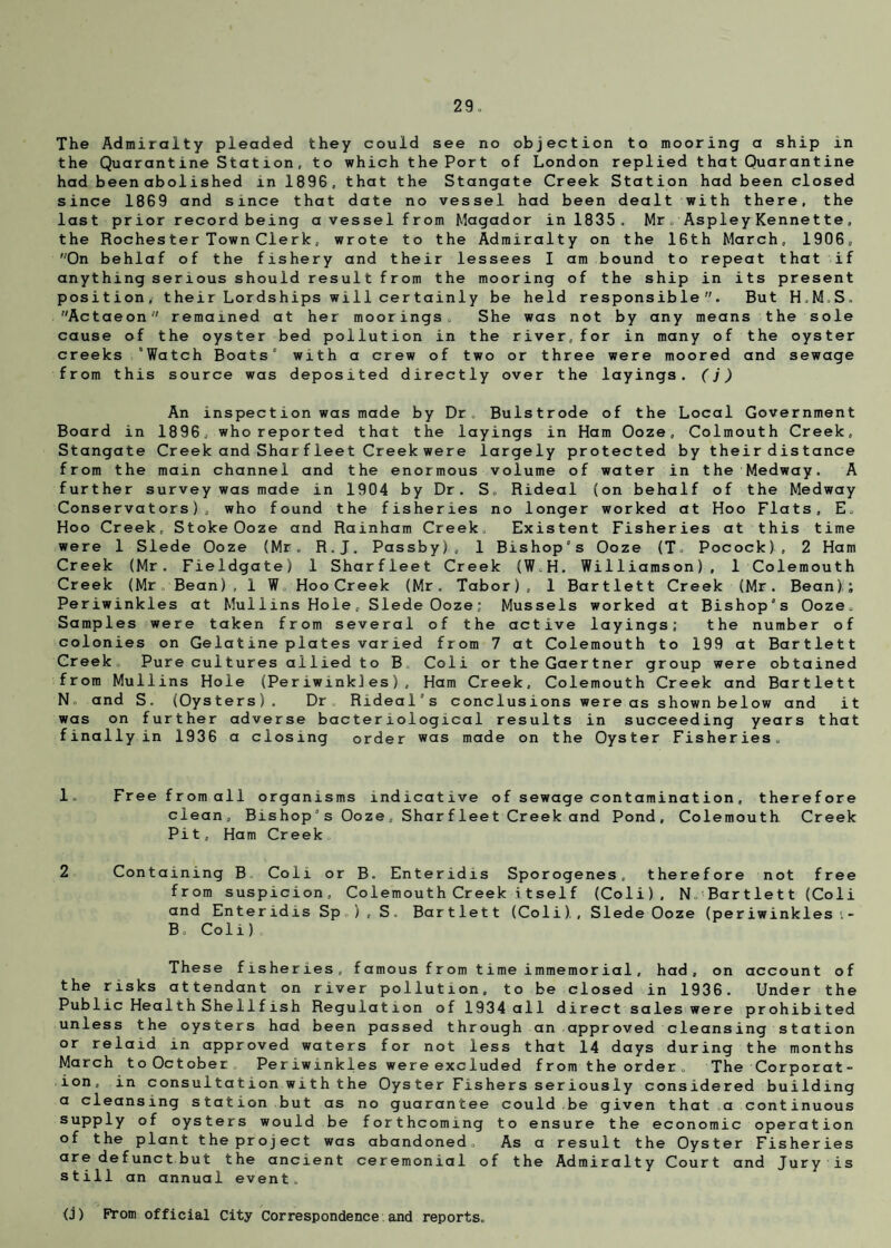 The Admiralty pleaded they could see no objection to mooring a ship in the Quarantine Station, to which the Port of London replied that Quarantine had been abolished in 1896, that the Stangate Creek Station had been closed since 1869 and since that date no vessel had been dealt with there, the last prior record being a vessel from Magador in 1835 . Mr . Aspley Kennette, the Roches ter Town Clerk, wrote to the Admiralty on the 16th March, 1906, On behlaf of the fishery and their lessees I am bound to repeat that if anything serious should result from the mooring of the ship in its present position, their Lordships will certainly be held responsible. But HJ.S. Actaeon remained at her moorings. She was not by any means the sole cause of the oyster bed pollution in the river,for in many of the oyster creeks 'Watch Boats with a crew of two or three were moored and sewage from this source was deposited directly over the layings. (j) An inspect ion was made by Dr, Bulstrode of the Local Government Board in 1896, who reported that the layings in Ham Ooze, Colmouth Creek, Stangate Creek and Sharfleet Creek were largely protected by theirdistance from the main channel and the enormous volume of water in the Medway. A further survey was made in 1904 by Dr. S, Rideal (on behalf of the Medway Conservators), who found the fisheries no longer worked at Hoo Flats, E, Hoo Creek, Stoke Ooze and Rainham Creek, Existent Fisheries at this time were 1 Slede Ooze (Mr. R.J. Passby)„ 1 Bishop's Ooze (T, Pocock), 2 Ham Creek (Mr. Fieldgate) 1 Sharfleet Creek (W,H. Williamson), 1 Colemouth Creek (Mr. Bean), 1 W Hoo Creek (Mr. Tabor), 1 Bartlett Creek (Mr. Bean),; Periwinkles at Mullins Hole, Slede Ooze; Mussels worked at Bishop's Ooze. Samples were taken from several of the active layings; the number of colonies on Gelatine plates varied from 7 at Colemouth to 199 at Bartlett Creek Pure cultures allied to B Coli or the Gaertner group were obtained from Mullins Hole (Periwinkles), Ham Creek, Colemouth Creek and Bartlett N, and S. (Oysters). Dr. Rideal's conclusions were as shown below and it was on further adverse bacteriological results in succeeding years that finally in 1936 a closing order was made on the Oyster Fisheries. 1. Free from all organisms indicative of sewage contamination, therefore clean. Bishop’s Ooze, Sharfleet Creek and Pond, Colemouth Creek Pit, Ham Creek 2 Containing B Coli or B. Enteridis Sporogenes, therefore not free from suspicion, Colemou t h Creek v t sel f (Coli), N. Bartlett (Coli and Enteridis Sp ) , S. Bart lett (Coli)., Slede Ooze (periwinkles;- B, Coli) These fisheries, famous from time immemorial, had, on account of the risks attendant on river pollution, to be closed in 1936. Under the Public Hea11hShe 11fish Regulation of 1934 all direct sales were prohibited unless the oysters had been passed through an approved cleansing station or relaid in approved waters for not less that 14 days during the months March to October Periwinkles were excluded from the order. The Corporat¬ ion, in consultation with the Oyster Fishers seriously considered building a cleansing station but as no guarantee could be given that a continuous supply of oysters would be forthcoming to ensure the economic operation of the plant the project was abandoned. As a result the Oyster Fisheries are defunct but the ancient ceremonial of the Admiralty Court and Jury is still an annual event. (j) From official City Correspondence and reports.