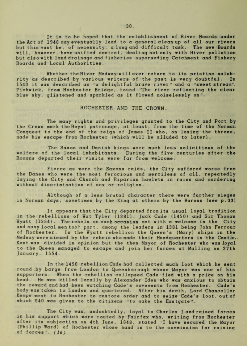 It is to be hoped that the establishment of River Boards under the Act of 1948 may eventually lead to a general clean up of all our rivers but this must be, of necessity, a long and difficult task. The new Boards will, however, have unified control, dealing not only with River pollution but also with land drainage and fisheries superseding Catchment and Fishery Boards and Local Authorities Whether the River Medway wi 11 ever return to its pristine salub* rity as described by various writers of the past is very doubtful. In 1543 it was described as a delightful brave river and a sweet stream. Pickwick, from Rochester Bridge, found The river reflecting the clear blue sky, glistened and sparkled as it flowed noiselessly on. ROCHESTER AND THE CROWN. The many rights and privileges granted to the City and Port by the Crown mark the Royal patronage, at least, from the time of the Norman Conquest to the end of the reign of James II who, on losing the throne, made his escape from Rochester (which will be alluded to later). The Saxon and Danish kings were much less solicitious of the welfare of the local inhabitants. During the five centuries after the Romans departed their visits were far from welcome. Fierce as were the Saxons raids, the City suffered worse from the Danes who were the most ferocious and merciless of all, repeatedly laying the City and Church and Riparian hamlets in ruins and murdering without discrimination of sex or religion. Although of a less brutal character there were further sieges in Norman days, sometimes by the King at others by the Barons (see p.33) It appears that the City departed from its usual loyal tradition in the rebellions of Wat Tyler (1381), Jack Cade (1450) and Sir Thomas Wyatt (1554). The rebels on each occasion met with a welcome in the City and many local men took part, among the leaders in 1381 being John Ferrour of Rochester. In the Wyatt rebellion the Queen's (Mary) ships in the Medway were siezed by the rebels who made their Headquarters in the Castle. Kent was divided in opinion but the then Mayor of Rochester who was loyal to the Queen managed to escape and join her forces at Mailing on 27th January, 1554. In the 1450 rebellion Cade had collected much loot which he sent round by barge from London to Queenborough whose Mayor was one of his supporters When the rebellion collapsed Cade fled with a price on his head He was killed locally by Alexander Iden who was anxious to obtain the reward and had been watching Cade's movements from Rochester. Cade's body was taken to London and quartered After his death. Lord Chancellor Kempe went to Rochester to restore order and to seize Cade’s loot, out of which £40 was given to the citizens to make the Eastgate. The City was, undoubtedly, loyal to Charles I and raised forces in his support which were routed by Fairfax who, writing from Rochester after its subjection on 4th June, 1648, stated fI have secured the Mayor (Phillip Ward) of Rochester whose hand is to the commission for raising of forces (16)
