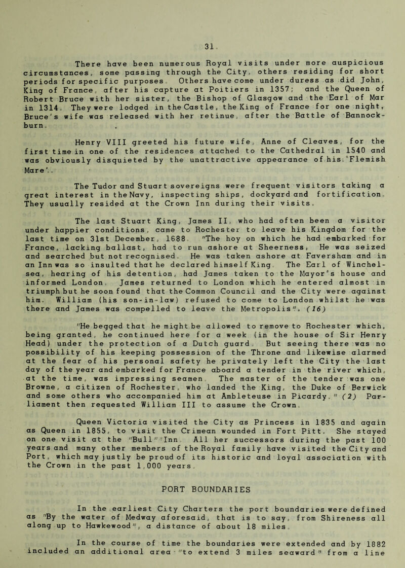 There have been numerous Royal visits under more auspicious circumstances, some passing through the City, others residing for short periods f or specific purposes. Others have come under duress as did John, King of France, after his capture at Poitiers in 1357; and the Queen of Robert Bruce with her sister, the Bishop of Glasgow and the Earl of Mar in 1314, Theywere lodged in the Castle, the King of France for one night, Bruce's wife was released with her retinue, after the Battle of Bannock¬ burn, Henry VIII greeted his future wife, Anne of Cleaves, for the first time in one of the residences attached to the Cathedral in 1540 and was obviously disquieted by the unattractive appearance ofhis 0Fiemish Mare*,, The Tudor and Stuart sovereigns were frequent visitors taking a great interest in theNavy, inspecting ships, dockyard and fortification. They usually resided at the Crown Inn during their visits. The last Stuart King, James II, who had often been a visitor under happier conditions, came to Rochester to leave his Kingdom for the last time on 31st December, 1688 The hoy on which he had embarked for France, lacking ballast, had to run ashore at Sheerness* He was seized and searched but not recognised. He was taken ashore at Faversham and in an Inn was so insulted that he declared himse 1 f King The Earl of Winchel- sea, hearing of his detention, had James taken to the Mayor’s house and informed London. James returned to London which he entered almost in triumph but he soon f ound that the Common Council and the City were against him. William (his son-in-law) refused to come to London whilst he was there and James was compelled to leave the Metropolis. (16) He begged that he might be allowed to remove to Rochester which, being granted, he continued here for a week (in the house of Sir Henry Head) under the protection of a Dutch guard But seeing there was no possibility of his keeping possession of the Throne and likewise alarmed at the fear of his personal safety he privately left the City the last day of the year and embarked for France aboard a tender in the river which, at the time, was impressing seamen. The master of the tender was one Browne, a citizen of Rochester, who landed the King, the Duke of Berwick and some others who accompanied him at Ambleteuse in Picardy. (2) Par¬ liament then requested William III to assume the Crown, Queen Victoria visited the City as Princess in 1835 and again as Queen in 1855, to visit the Crimean wounded in Fort Pitt. She stayed on one visit at the Bui1^Inn All her successors during the past 100 years and many other members of the Royal family have visited the City and Port, which may jj us t ly be proud of its historic and loyal association with the Crown in the past 1,000 years, PORT BOUNDARIES In the earliest City Charters the port boundaries were defined as r,By the water of Medway aforesaid, that is to say, from Shireness all along up to Hawkewood% a distance of about 18 miles. In the course of time the boundaries were extended and by 1882 included an additional area to extend 3 miles seaward from a line