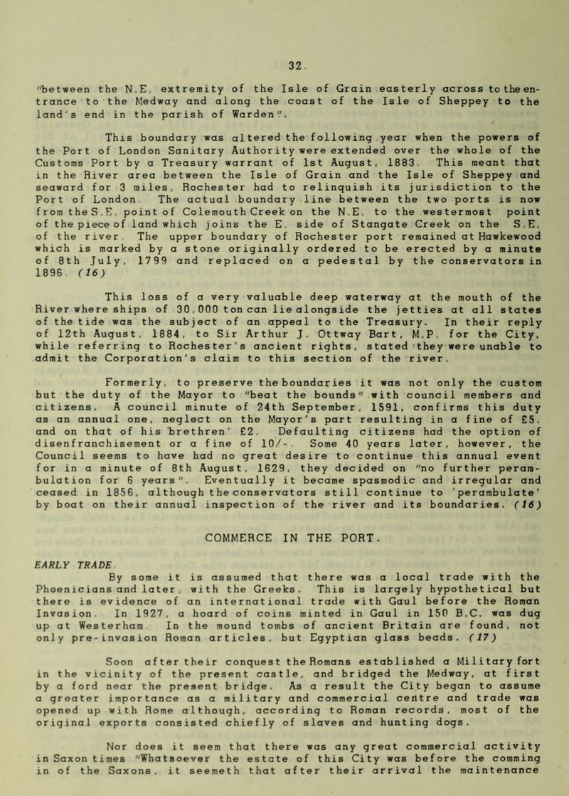 between the N.E extremity of the Isle of Grain easterly across totheen- trance to the Medway and along the coast of the Isle of Sheppey to the lands end in the parish of Warden. This boundary was altered the following year when the powers of the Port of London Sanitary Authority were ex tended over the whole of the Customs Port by a Treasury warrant of 1st August, 1883 This meant that in the River area between the Isle of Grain and the Isle of Sheppey and seaward for 3 miles, Rochester had to relinquish its jurisdiction to the Port of London The actual boundary line between the two ports is now fromtheS.E. point of Colemouth Creek on the N.E to the westermost point of the piece of land which joins the E side of Stangate Creek on the S.E. of the river The upper boundary of Rochester port remained atHawkewood which is marked by a stone originally ordered to be erected by a minute of 8th July, 1799 and replaced on a pedestal by the conservators in 1896 (16) This loss of a very valuable deep waterway at the mouth of the River where ships of 30,000 t on can lie alongside the jetties at all states of the tide was the subject of an appeal to the Treasury. In their reply of 12th August, 1884, to Sir Arthur J. Ottway Bart, M.P. for the City, while referring to Rochester's ancient rights, stated they were unable to admit the Corporation's claim to this section of the river. Formerly, to preserve the boundaries it was not only the custom but the duty of the Mayor to beat the boundswith council members and citizens. A council minute of 24th September, 1591, confirms this duty as an annual one, neglect on the Mayor's part resulting in a fine of £5. and on that of his brethren' £2. Defaulting citizens had the option of disenfranchisement or a fine of 10/- Some 40 years later, however, the Council seems to have had no great desire to continue this annual event for in a minute of 8th August, 1629, they decided on no further peram¬ bulation for 6 years. Eventually it became spasmodic and irregular and ceased in 1856, although the conservators still continue to “perambulate' by boat on their annual inspection of the river and its boundaries. (16) COMMERCE IN THE PORT. EARLY TRADE By some it is assumed that there was a local trade with the Phoenicians and later with the Greeks. This is largely hypothetical but there is evidence of an international trade with Gaul before the Roman Invasion. In 1927, a hoard of coins minted in Gaul in 150 B.C. was dug up at Westerham In the mound tombs of ancient Britain are found, not only pre-invasion Roman articles, but Egyptian glass beads. (17) Soon after their conquest the Romans established a Military fort in the vicinity of the present castle, and bridged the Medway, at first by a ford near the present bridge. As a result the City began to assume a greater importance as a military and commercial centre and trade was opened up with Rome although, according to Roman records, most of the original exports consisted chiefly of slaves and hunting dogs. Nor does it seem that there was any great commercial activity in Saxon times Whatsoever the estate of this City was before the comming in of the Saxons, it seemeth that after their arrival the maintenance