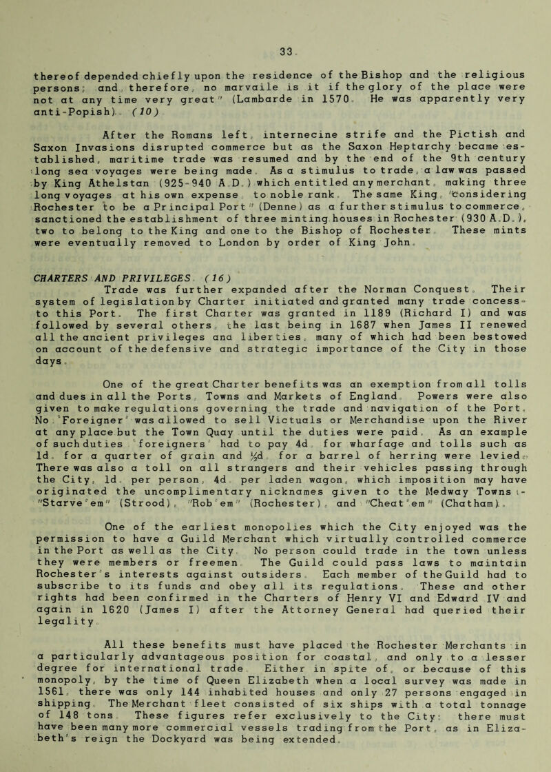 thereof depended chiefly upon the residence of the Bishop and the religious persons; and, therefore, no marvaile is it if the glory of the place were not at any time very great (Lambarde in 1570. He was apparently very anti-Popish). „ (10) After the Romans left, internecine strife and the Pictish and Saxon Invasions disrupted commerce but as the Saxon Heptarchy became es¬ tablished, maritime trade was resumed and by the end of the 9th century long sea voyages were being made. As a stimulus to trade, a law was passed by King Athelstan (925=940 AD.) which entitled any merchant, making three long voyages at his own expense to noble rank The same King, 'toonsidering Rochester to be a Principal Port  (Denne) as a further stimulus tocommerce, sanctioned the establishment of three minting houses in Rochester (930 A.D. ), two to belong to the King and one to the Bishop of Rochester These mints were eventually removed to London by order of King John. CHARTERS AND PRIVILEGES (16) Trade was further expanded after the Norman Conquest. Their system of legislation by Charter initiated and granted many trade concess- to this Port. The first Charter was granted in 1189 (Richard I) and was followed by several others, the last being in 1G87 when James II renewed all the ancient privileges ana liberties, many of which had been bestowed on account of the defensive and strategic importance of the City in those days . One of the great Charter benefits was an exemption from all tolls and dues in all the Ports, Towns and Markets of England. Powers were also given to make regulations governing the trade and navigation of the Port. No ’Foreigner0 was allowed to sell Victuals or Merchandise upon the River at any place but the Town Quay until the duties were paid. As an example of such duties foreigners ' had to pay 4d for wharfage and tolls such as Id, for a quarter of grain and %d for a barrel of herring were levied.' There was also a toll on all strangers and their vehicles passing through the City, Id. per person, 4d per laden wagon, which imposition may have originated the uncomplimentary nicknames given to the Medway Towns t- Starve'em (Strood), Rob’em (Rochester), and Chea t ° em  (Chatham).. One of the earliest monopolies which the City enjoyed was the permission to have a Guild Merchant which virtually controlled commerce in the Port as well as the City No person could trade in the town unless they were members or freemen The Guild could pass laws to maintain Rochester's interests against outsiders Each member of theGuild had to subscribe to its funds and obey all its regulations. These and other rights had been confirmed in the Charters of Henry VI and Edward IV and again in 1620 (James I) after the Attorney General had queried their legality All these benefits must have placed the Rochester Merchants in a particularly advantageous position for coastal, and only to a lesser degree for international trade Either in spite of, or because of this monopoly, by the time of Queen Elizabeth when a local survey was made in 1561, there was only 144 inhabited houses and only 27 persons engaged in shipping. The Merchant fleet consisted of six ships with a total tonnage of 148 tons These figures refer exclusively to the City: there must have been many more commercial vessels trading from the Port, as in Eliza¬ beth’s reign the Dockyard was being extended.