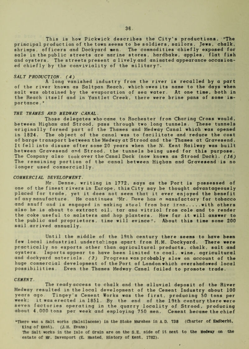 This is how Pickwick describes the City’s productions, The principal production of the town seems to be soldiers, sailors, Jews, chalk, shrimps, officers and Dockyard men The commodities chiefly exposed for sale in the public streets are marine stores, hardbake, apples, flat fish and oysters. The streets present a lively and animated appearance occasion¬ ed chiefly by the conviviality of the military'.'. SALT PRODUCTION. (4) A long vanished industry from the river is recalled by a part of the river known as Saltpan Reach, which owes its name to the days when salt was obtained by the evaporation of sea water At one time, both in the Reach itself and in Yantlet Creek, there were brine pans of some im- por tance.* THE THAMES AND MEDWAY CANAL. Those delegates who came to Rochester from Charing Cross would, between Higham and Strood, pass through two long tunnels. These tunnels originally formed part of the Thames and Medway Canal which was opened in 1824. The object of the canal was to facilitate and reduce the cost o f barge t ranspor t be tween the Medway at St r ood and the Thames at Gravesend. It fell into disuse after some 20 years when the N. Kent Railway was built between Gravesend and Strood, the tunnels being used for this purpose. The Company also took over the Canal Dock (now known as Strood Dock!. (16) The remaining portion of the canal between Higham and Gravesend is no longer used commercially. COMMERCIAL DEVELOPMENT. Mr Denne. writing in 1772, says as the Port is possessed of one of the finest rivers in Europe, this City may be thought advantageously placed for trade, yet it does not seem that it ever enjoyed the benefit of any manufacture He continues Mr. Dove has a manufactory for tobacco and snuff and is engaged in making steel from bar iron.with others also he is about to extract oil, tar ana vitriol from cole and to render the coke useful to malsters and hop planters. How far it will answer to the public and proprietors, time will evince. About this time some 200 sail arrived annually. Until the middle of the 19th century there seems to have been few local industrial under takings apart from H.M. Dockyard. There were practically no exports other than agricultural products, chalk, salt and oysters Importsappear to have been limited to coal, wine, agricultural and dockyard materials (2) Progress was probably slow on account of the huge commercial development of the Port of London which overshadowed local possibilities Even the Thames Medway Canal failed to promote trade. CEMENT. The readyaccess to chalk and the alluvial deposit of the River Medway resulted in the local development of the Cement Industry about 100 years ago Tingey's Cement Works was the first, producing 50 tons per week; it was erected in 1851. By the end of the 19th century there we re seven factories operating in the quarry locality of Strood, producing about 4,000 tons per week and employing 750 men. Cement became the chief •There was a Salt works (Salsilacene) in the Stoke Marshes in A. D. 738 (Charter of Eadberht, King of Kent). (J.H. Evans) Ttie Salt works in the Isle of Grain are on the S.E. side of it next to the Medway on the estate of Mr. Davenport (E. Hasted. History of Kent, 1782).