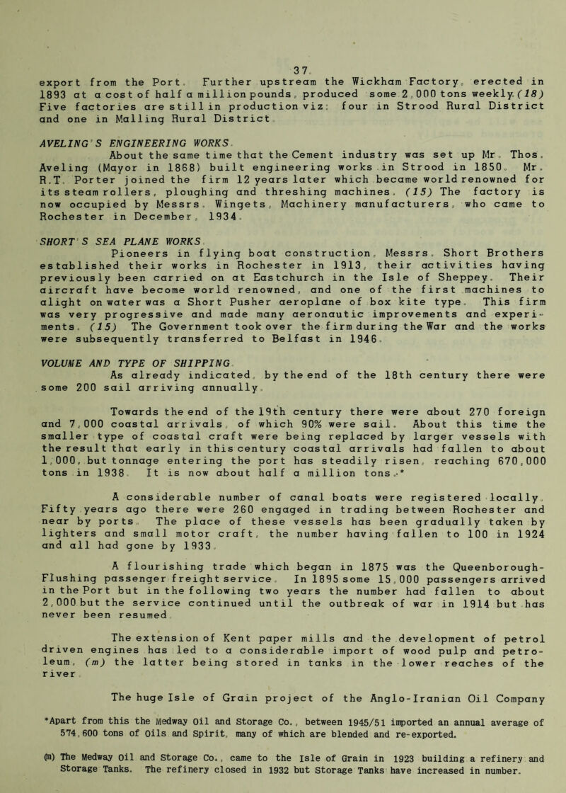 export from the Port Further upstream the Wickham Factory* erected in 1893 at a cost of half a million pounds, produced some 2,000 tons weekly/IS) Five factories are still in production viz: four in Strood Rural District and one in Mailing Rural District AVELINGS ENGINEERING WORKS About the same time that the Cement industry was set up Mr. Thos . Aveling (Mayor in 1868) built engineering works in Strood in 1850, Mr. R.T. Porter joined the firm 12 years later which became world renowned for its steam rollers, ploughing and threshing machines. (15) The factory is now occupied by Messrs, Wingets, Machinery manufacturers, who came to Rochester in December, 1934 SHORT S SEA PLANE WORKS Pioneers in flying boat construction, Messrs, Short Brothers established their works in Rochester in 1913, their activities having previously been carried on at Eastchurch in the Isle of Sheppey. Their aircraft have become world renowned, and one of the first machines to alight on water was a Short Pusher aeroplane of box kite type. This firm was very progressive and made many aeronautic improvements and experi¬ ments, (15) The Government took over the firm during theWar and the works were subsequently transferred to Belfast in 1946. VOLUME AND TYPE OF SHIPPING As already indicated, by the end of the 18th century there were some 200 sail arriving annually Towards the end of the 19th century there were about 270 foreign and 7,000 coastal arrivals, of which 90% were sail. About this time the smaller type of coastal craft were being replaced by larger vessels with the result that early in this century coastal arrivals had fallen to about 1,000, but tonnage entering the port has steadily risen, reaching 670,000 tons in 1938. It is now about half a million tons.-* A considerable number of canal boats were registered locally. Fifty.years ago there were 260 engaged in trading between Rochester and near by ports The place of these vessels has been gradually taken by lighters and small motor craft, the number having fallen to 100 in 1924 and all had gone by 1933. A flourishing trade which began in 1875 was the Queenborough- Flushmg passenger freight service In 1895 some 15,000 passengers arrived in the Port but in the following two years the number had fallen to about 2,000.but the service continued until the outbreak of war in 1914 but has never been resumed The extension of Kent paper mills and the development of petrol driven engines has led to a considerable import of wood pulp and petro¬ leum, (m) the latter being stored in tanks in the lower reaches of the river The huge Isle of Grain project of the Anglo-Iranian Oil Company •Apart from this the Medway Oil and Storage Co. , between 1945/51 imported an annual average of 574,600 tons of Oils and Spirit, many of which are blended and re-exported. 0n) The Medway oil and Storage Co., came to the isle of Grain in 1923 building a refinery and Storage Tanks. The refinery closed in 1932 but Storage Tanks have increased in number.