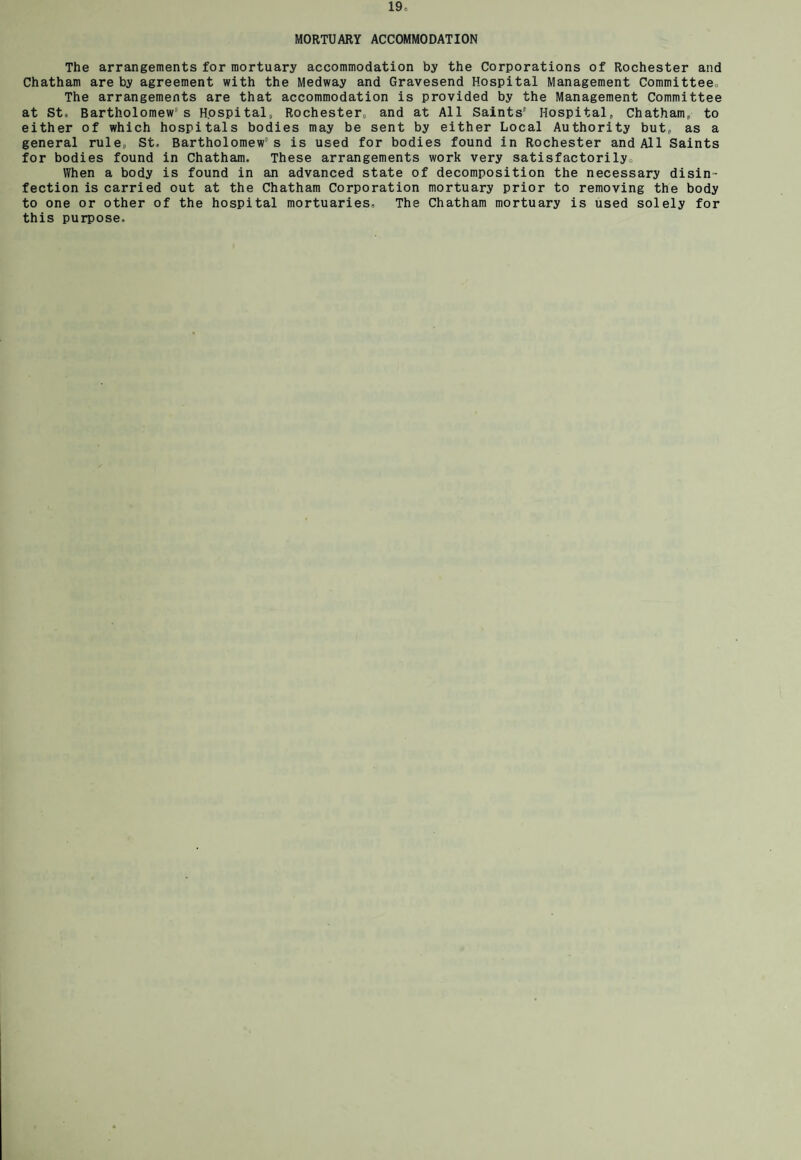 MORTUARY ACCOMMODATION The arrangements for mortuary accommodation by the Corporations of Rochester and Chatham are by agreement with the Medway and Gravesend Hospital Management Committee, The arrangements are that accommodation is provided by the Management Committee at St. Bartholomew' s Hospital, Rochester, and at All Saints' Hospital, Chatham, to either of which hospitals bodies may be sent by either Local Authority but, as a general rule, St, Bartholomew's is used for bodies found in Rochester and All Saints for bodies found in Chatham. These arrangements work very satisfactorily. When a body is found in an advanced state of decomposition the necessary disin¬ fection is carried out at the Chatham Corporation mortuary prior to removing the body to one or other of the hospital mortuaries. The Chatham mortuary is used solely for this purpose.