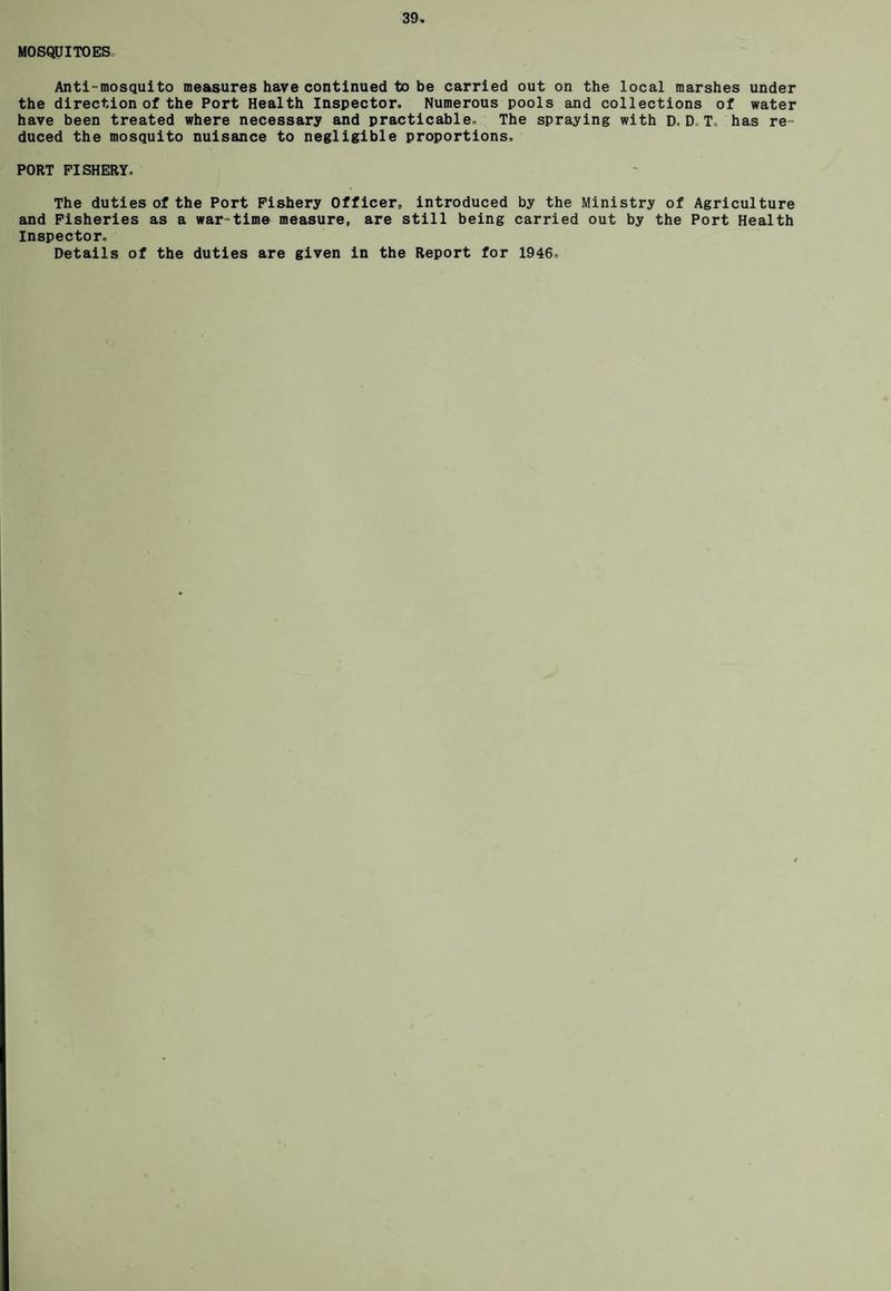 MOSQUITOES Anti-mosquito measures have continued to be carried out on the local marshes under the direction of the Port Health Inspector. Numerous pools and collections of water have been treated where necessary and practicable- The spraying with D. D T has re¬ duced the mosquito nuisance to negligible proportions, PORT FISHERY. The duties of the Port Fishery Officer, introduced by the Ministry of Agriculture and Fisheries as a war-time measure, are still being carried out by the Port Health Inspector. Details of the duties are given in the Report for 1946.