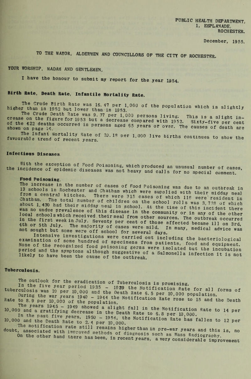 PUBLIC HEALTH DEPARTMENT 1, ESPLANADE* ROCHESTER. December, 1955. TO THE MAYOR, ALDERMEN AND COUNCILLORS OP THE CITY OP ROCHESTER. YOUR WORSHIP, MADAM AND GENTLEMEN, I have the honour to submit my report for the year 1954. Birth Rate, Death Rate. Infantile Mortality Rate. of the population which is slightly The Crude Birth Rate was 16.47 per 1,000 higher than in 1952 but lower than in 1953. The Crude Death Rate was 9.37 per 1,000 persons living. This is a sliehr in of rhP Too / T8urefor 1953 but a decrease compared with 1952. Sixty-five per cent sL“„eoS2pa2r“S 0CCUrred ln PerS05 agea 55 °r The causes of d^th ^e favourab] e^rend 'of ^recent dears'/ ^ ” Mr ‘•“0 Uve Mrtl'S *> the Infections Diseases tho ,the exception of Pood Poisoning, which produced an unusual number of cases the incidence of epidemic diseases »as not heavy and sails for no special co.menl’ Food Poisoning. la tbe number of cases of Pood Poisoning was due to an outbreak in fro^a centrV0kftcheen ail?.Chathan’ whlcb were supplied with their midday meal rrom a central kitchen. There were 315 cases of which HR were resident in about T<i4nh rtTh1- r,umb.s,r of chil dren on the school rolls was 3,7.4 of which T/ L 'Tl flr midday n.,eal.in school. At the time of this incident there local P h6V^ence of this disease in the community or in any of the other examination1?? ^paUents”E f^d bacterl0!0«1‘!*l K?SSSS Tuberculosis, of rT f°r the era(dication of Tuberculosis is promising. tuber \F ””S”od« ™«. „sr?o^ ’ f°™s »ate ?oTl ITr lO^OOO&of »«• rose ^i/LTihe 0eath I:: is, no