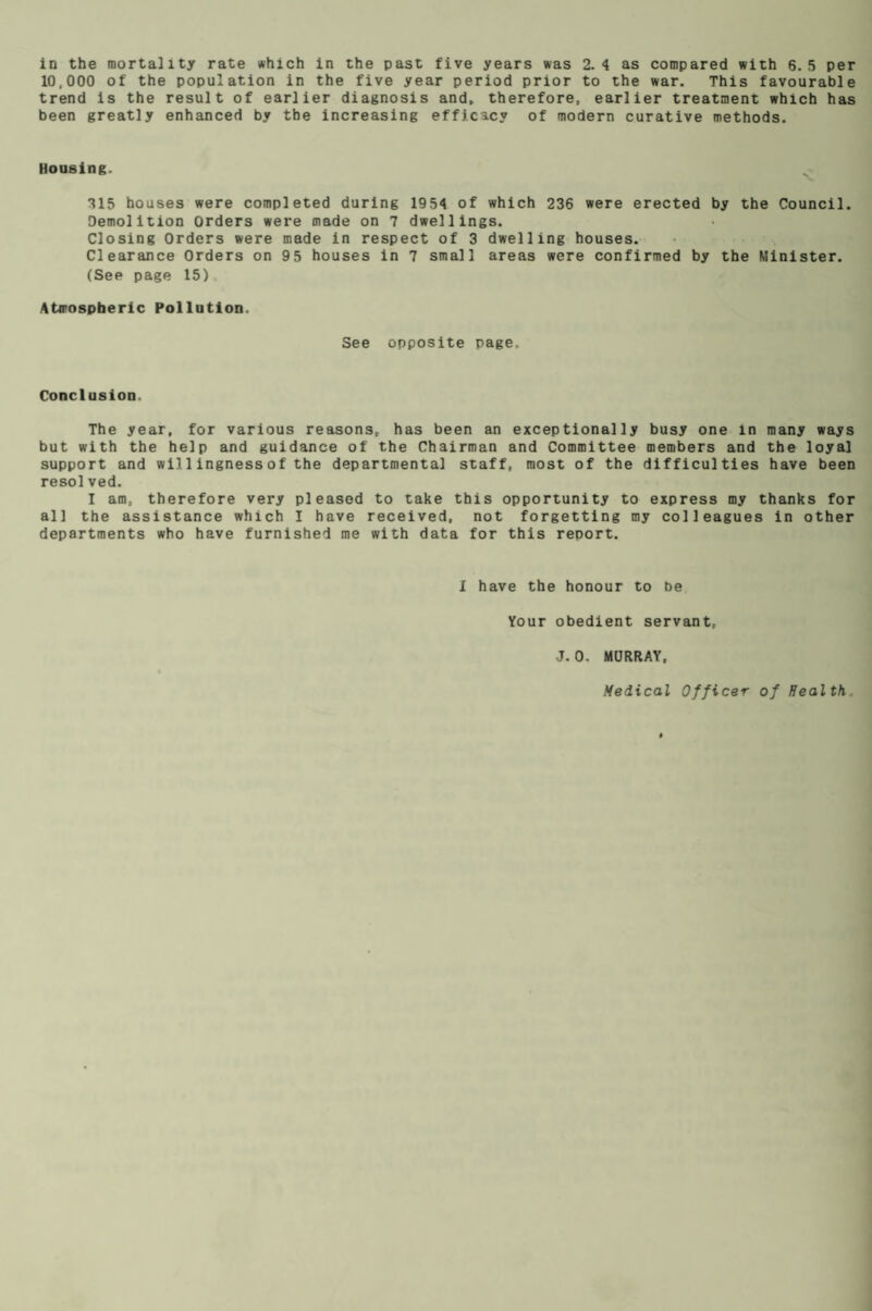 10,000 of the population in the five year period prior to the war. This favourable trend is the result of earlier diagnosis and. therefore, earlier treatment which has been greatly enhanced by the increasing efficacy of modern curative methods. Housing. 315 houses were completed during 1954 of which 236 were erected by the Council. Demolition Orders were made on 7 dwellings. Closing Orders were made in respect of 3 dwelling houses. Clearance Orders on 95 houses in 7 small areas were confirmed by the Minister. (Sep page 15) Atmospheric Pollution. See opposite page. Conclusion. The year, for various reasons, has been an exceptionally busy one in many ways but with the help and guidance of the Chairman and Committee members and the loyal support and willingnessof the departmental staff, most of the difficulties have been resolved. I am, therefore very pleased to take this opportunity to express my thanks for all the assistance which I have received, not forgetting my colleagues in other departments who have furnished me with data for this report. I have the honour to be Your obedient servant, J. 0. MURRAY, Medical Officer of Health