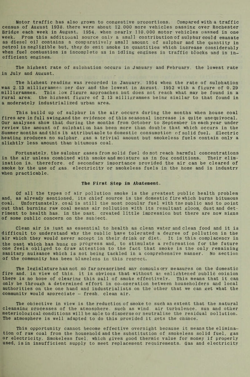 Motor traffic has also grown to congestive proportions. Compared with a traffic census of August 1938. there were about 12 000 more vehicles passing over Rochester Bridge each week in August, 1954, when nearly 110.000 motor vehicles passed in one week. From this additional source only a small contribution of sulphurcould emanate as diesel oil contains a comparatively small amount of sulphur and the quantity in petrol is negligible but, they do emit smoke in quantities which increase considerably when fuel combustion is incomplete as in idling engines in traffic blocks and in in¬ efficient engines. The highest rate of sulohation occurs in January and February the lowest rate in July and August. The highest reading was recorded in January, 1954 when the rate of sulphation was 2 13 milligrammes per day and the lowest in August 1952 with a figure of 0.29 milligrammes.. This low figure approaches but does not reach what may be found in a rural area, the highest figure of 2 13 milligrammes being similar to that found in a moderately industrialized urban area. This build up of sulphur in the air occurs during the months when house coal fires are in full swing^and the evidence of this seasonal increase is quite unequivocal. Our analyses show that during the months from October to September in each year under review the amount of sulphation has been more than double that which occurs in the Summer months and this is attributable to domestic consumption of solid fuel. Electric heating produces no sulphur gas a trivial amount but smokeless fuels contain only a slightly less amount than bitumous coal.. Fortunately, the sulphur gases from solid fuel do not reach harmful concentrations in the air unless combined with smoke and moisture as in fog conditions. Their elim¬ ination is, therefore, of secondary importance provided the air can be cleared of smoke b.v the use of gas electricity or smokeless fuels in the home and in industry when practicable. The First Step in Abatement. Of all the types of air pollution smoke is the greatest public health problem and, as already mentioned, its chief source is the domestic fire which burns bitumous coal. Unfortunately, coal is still the most popular fuel with tne public and to point out that burning raw coal means air pollution with its resultant gloom, dust and det¬ riment to health has. in the past created little impression but there are now signs of some public concern on the subiect. Clean air is lust as essential to health as clean water and clean food and it is difficult to understand why the public have tolerated a degree of pollution in tne air which they would never accept in their drink or diet. It is this complacency in the oast which has hung up progress and, to stimulate a reformation for the future one feels obliged to draw attention to the fact that smoke is the only remaining sanitary nuisance which is not being tackled in a comprehensive manner. No section of the community has been blameless in this respect. The legislature has not so far prescribed any compulsory measures on the domestic fire and. in view of this it is obvious that without an enlightened public opinion there is no hope of clearing this pall of smoke effectively. This means that it can only be through a determined effort in co-operation between householders and local authorities on the one hand and industrialists on the other that we can get what the community would appreciate - fresh, clean air. The objective in view is the reduction of smoke to such an extent that the natural cleansing processes of the atmosphere such as wind air turbulence, sun and other meteriological conditions will be able to disperse or neutralise the residual pollution. The atmosphere is well adapted to do this provided it gets the chance. This opportunity cannot become effective overnight because it means the elimina- tion of raw coal from the household and the substitution of smokeless solid fuel, gas or electricity. Smokeless fuel which gives good thermic value for money if properly used, is in insufficient supply to meet replacement requirements. Gas and electricity