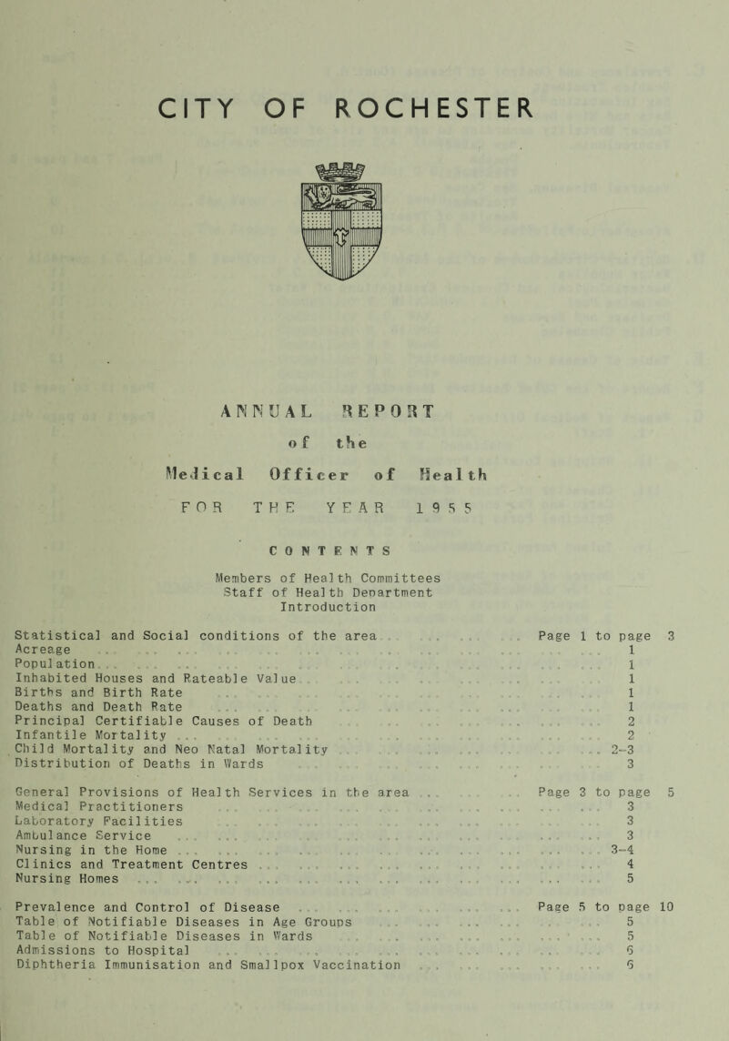 ANNUAL REPOST of the Medical Officer of Health FOR THE YEAR 1955 CONTENTS Members of Health Committees Staff of Health Department Introduction Statistical and Social conditions of the area Acreage „. ,.. .. . „ , .. Population. . ., „.. „ Inhabited Houses and Rateable Value Births and Birth Rate Deaths and Death Rate Principal Certifiable Causes of Death Infantile Mortality .. Child Mortality and Neo Natal Mortality .. Distribution of Deaths in Wards General Provisions of Health Services in the area Medical Practitioners Laboratory Facilities Ambulance Service Nursing in the Home Clinics and Treatment Centres Nursing Homes ,„, .„. ... ,.. „.„ .., Prevalence and Control of Disease Table of Notifiable Diseases in Age Groups Table of Notifiable Diseases in Wards , . Admissions to Hospital Page 1 to page 3 1 . . . ... 1 1 1 1 2 Page 3 to page 5 . , , . , . 3 3 , , , , . , 3 ... ,3-4 4 . , , , 5 Paae 5 to page 10 5 . , , . .. 5 „ . „ „ , , 6
