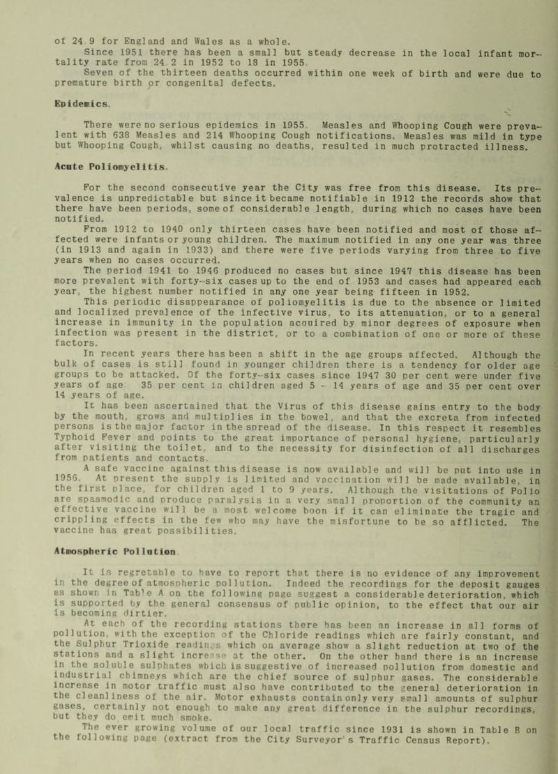 ot 24 9 for England and Wales as a whole. Since 1951 there has been a small but steady decrease in the local infant mor¬ tality rate from 24 2 in 1952 to 18 in 1955 Seven of the thirteen deaths occurred within one week of birth and were due to premature birth or congenital defects. Epidemics. There were no serious epidemics in 1955 Measles and Whooping Cough were preva¬ lent with 638 Measles and 214 Whooping Cough notifications. Measles was mild in type but Whooping Cough, whilst causing no deaths, resulted in much protracted illness. Acute Poliomyelitis. For the second consecutive year the City was free from this disease. Its pre¬ valence is unpredictable but since it became notifiable in 1912 the records show that there have been periods, some of considerable length, during which no cases have been notified. From 1912 to 1940 only thirteen cases have been notified and most of those af¬ fected were infants or young children. The maximum notified in any one year was three (in 1913 and again in 1933) and there were five periods varying from three to five years when no cases occurred. The period 1941 to 1946 produced no cases but since 1947 this disease has been more prevalent with forty-six cases up to the end of 1953 and cases had appeared each year., the highest number notified in any one year being fifteen in 1952. This periodic disappearance of poliomyelitis is due to the absence or limited and localized prevalence of the infective virus, to its attenuation, or to a general increase in immunity in the population acnuired by minor degrees of exposure when infection was present in the district, or to a combination of one or more of these factors. In recent years there has been a shift in the age groups affected. Although the bulk of cases is still found in younger children there is a tendency for older age groups to be attacked. Of the forty-six cases since 1947 30 per cent were under five years of age 35 per cent in children aged 5 * 14 years of age and 35 per cent over 14 years of age. It has been ascertained that the Virus of this disease gains entry to the body by the mouth, grows and multiplies in the bowel, and that the excreta from infected persons is the major factor in the spread of the disease. In this respect it resembles Typhoid Fever and points to the great importance of personal hygiene, particularly after visiting the toilet, and to the necessity for disinfection of all discharges from patients and contacts. A safe vaccine against this disease is now available and will be put into uSe in 1956. At present the supply is limited and vaccination will be made available, in the first place, for children aged 1 to 9 years. Although the visitations of Polio are spasmodic and produce paralysis in a very small proportion of the community an effective vaccine will be a most welcome boon if it can eliminate the tragic and crippling effects in the few who may have the misfortune to be so afflicted. The vaccine has great possibilities. Atmospheric Pollution It is regretoble to have to report that there is no evidence of any improvement in the degree of atmospheric pollution. Indeed the recordings for the deposit gauges as shown in Tab1 e A on the following page suggest a considerable deterioration, which is supported by the general consensus of public opinion, to the effect that our air is becoming dirtier. At each of the recording stations there has been an increase in all forms of pollution, with the exception of the Chloride readings which are fairly constant, and the Sulphur Trioxide readin s which on average show a slight reduction at two of the stations and a slight increise at the other. On the other hand there is an increase in the soluble sulphates which is suggestive of increased pollution from domestic and industrial chimneys which are the chief source of sulphur gases. The considerable increase in motor traffic must also have contributed to the general deterioration in the cleanliness of the air. Motor exhausts contain on] y very small amounts of sulphur gases, certainly not enough to make any great difference in the sulphur recordings, but they do emit much smoke. The ever growing volume of our local traffic since 1931 is shown in Table R on the following page (extract from the City Surveyor’s Traffic Census Report).