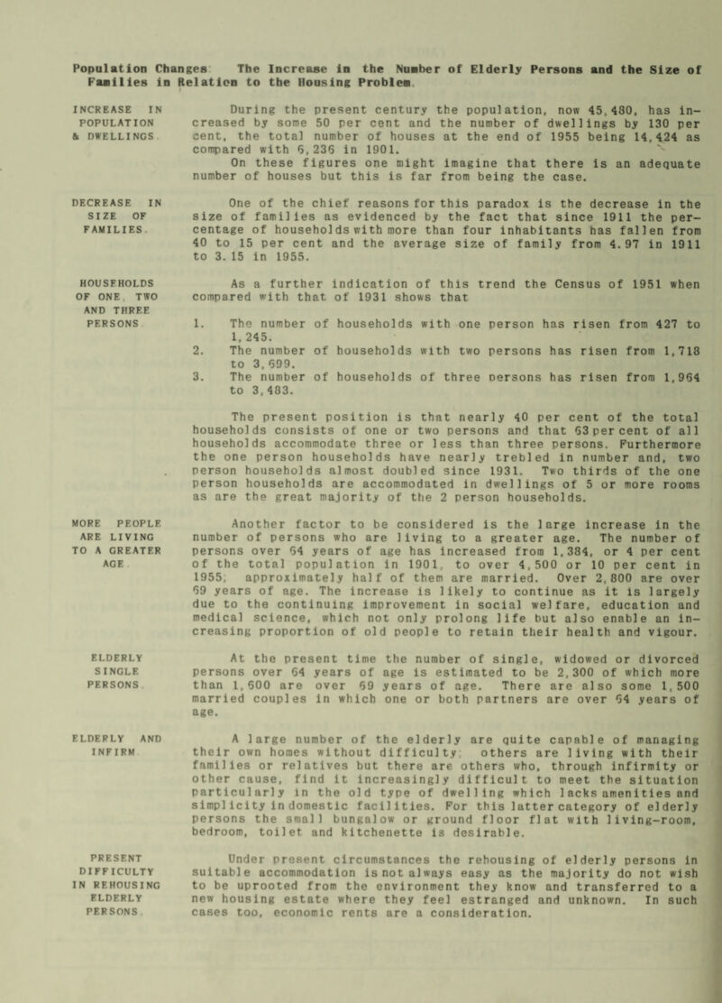 Population Changes The Increase in the Number of Elderly Persons and the Size of Families in Relation to the Housing Problem. INCREASE IN POPULATION h DWELLINGS DECREASE IN SIZE OF FAMILIES HOUSFHOLDS OF ONE TWO AND THREE PERSONS MORE PEOPLE ARE LIVING TO A GREATER AGE ELDERLY SINGLE PERSONS ELDERLY AND INFIRM PRESENT DIFFICULTY IN REHOUSING ELDERLY PERSONS During the present century the population, now 45,480, has in¬ creased by some 50 per cent and the number of dwellings by 130 per cent, the total number of houses at the end of 1955 being 14,424 as compared with 5,236 in 1901. On these figures one might imagine that there is an adequate number of houses but this is far from being the case. One of the chief reasons for this paradox is the decrease in the size of families as evidenced by the fact that since 1911 the per¬ centage of households with more than four inhabitants has fallen from 40 to 15 per cent and the average size of family from 4.97 in 1911 to 3.15 in 1955. As a further indication of this trend the Census of 1951 when compared with that of 1931 shows that 1. The number of households with one person has risen from 427 to 1. 245. 2. The number of households with two persons has risen from 1,718 to 3,699. 3. The number of households of three persons has risen from 1,954 to 3,483. The present position is that nearly 40 per cent of the total households consists of one or two persons and that 53 per cent of all households accommodate three or less than three persons. Furthermore the one person households have nearly trebled in number and, two person households almost doubled since 1931. Two thirds of the one person households are accommodated in dwellings of 5 or more rooms as are the great majority of the 2 person households. Another factor to be considered is the large increase in the number of persons who are living to a greater age. The number of persons over 64 years of age has increased from 1,384, or 4 per cent of the total population in 1901, to over 4,500 or 10 per cent in 1955, approximately half of them are married. Over 2,800 are over 69 years of age. The increase is likely to continue as it is largely due to the continuing improvement in social welfare, education and medical science, which not only prolong life but also enable an in¬ creasing proportion of old people to retain their health and vigour. At the present time the number of single, widowed or divorced persons over 64 years of age is estimated to be 2,300 of which more than 1,600 are over 59 years of age. There are also some 1,500 married couples in which one or both partners are over 64 years of age. A large number of the elderly are quite capable of managing their own homes without difficulty others are living with their families or relatives but there are others who, through infirmity or other cause, find it increasingly difficult to meet the situation particularly in the old type of dwelling which 1 acksamenities and simp]icity in domestic facilities. For this latter category of elderly persons the small bungalow or ground floor flat with living-room, bedroom, toilet and kitchenette is desirable. Under present circumstances the rehousing of elderly persons in suitable accommodation is not always easy as the majority do not wish to be uprooted from the environment they know and transferred to a new housing estate where they feel estranged and unknown. In such cases too, economic rents are a consideration.