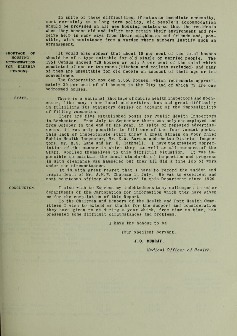 SHORTAGE OF HOUSING ACCOMMODATION FOR ELDERLY PERSONS. STAFF. CONCLUSION. In spite of these difficulties, if not as an immediate necessity, most certainly as a long term policy, old people’s accommodation should be provided on all new housing estates so that the residents when they become old and infirm may retain their environment and re¬ ceive help in many ways from their neighbours and friends and, pos¬ sible, with assistance from a warden where numbers justify such an arrangement. It would also appear that about 15 per cent of the total houses should be of a type suitable for old single or married people. The 1951 Census showed 729 houses or only 5 per cent of the total which consisted of one or two rooms (kitchen and toilets excluded) and many of them are unsuitable for old people on account of their age or in¬ convenience. The Corporation now own 3,956 houses, which represents approxi¬ mately 25 per cent of all houses in the City and of which 79 are one bedroomed houses. There is a national shortage of public health inspectors and Roch¬ ester, like many other local authorities, has had great difficulty in fulfilling its statutory duties on account of the impossibility of filling vacancies. There are five established posts for Public Health Inspectors in Rochester. Prom July to September there was only one employed and from October to the end of the year, in spite of repeated advertise¬ ments, it was only possible to fill one of the four vacant posts. This lack of inspectorate staff threw a great strain on your Chief Public Health Inspector, Mr. E.W. Barton and the two District Inspec¬ tors, Mr. R.S. Lane and Mr, E. Rathmell. I have the greatest apprec¬ iation of the manner in which they, as well as all members of the Staff, applied themselves to this difficult situation. It was im¬ possible to maintain the usual standards of inspection and progress in slum clearance was hampered but they all did a fine job of work under the circumstances. It is with great regret that I have to record the sudden and tragic death of Mr. A.H.W. Chapman in July. He was an excellent and most courteous officer who had served in this Department since 1926. I also wish to Express my indebtedness to my colleagues in other departments of the Corporation for information which they have given me for the compilation of this Report. To the Chairmen and Members of the Health and Port Health Comm¬ ittees I wish to extend my thanks for the support and consideration they have given to me during a year which, from time to time, has presented some difficult circumstances and problems. I have the honour to be Your obedient servant, J„0. MURRAY, Medical Officer of Health,