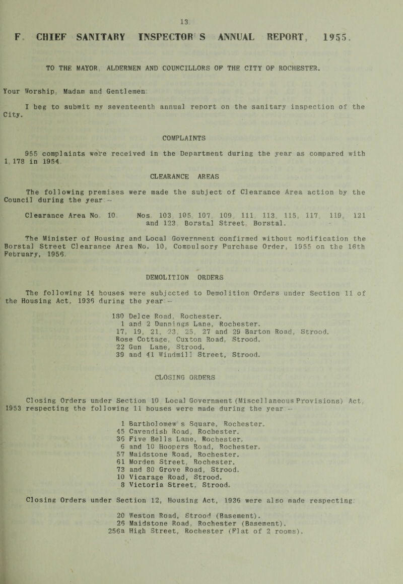 F CHIEF SANITARY INSPECTOR S ANNUAL REPORT, 1955. TO THE MAYOR ALDERMEN AND COUNCILLORS OP THE CITY OP ROCHESTER. Your Worship Madam and Gentlemen I beg to submit my seventeenth annual report on the sanitary inspection of the City. COMPLAINTS 955 complaints weVe received in the Department during the year as compared with 1 178 in 1954 CLEARANCE AREAS The following premises were made the subject of Clearance Area action by the Council during the year.- Clearance Area No 10 Nos 103 105 107 109 111 113 115, 117, 119, 121 and 123 Borstal Street, Borstal. The Minister of Housing and Local Government confirmed without modification the Borstal Street Clearance Area No. 10, Compulsory Purchase Order, 1955 on the 16th February, 1956 DEMOLITION ORDERS The following 14 houses were subjected to Demolition Orders under Section 11 of the Housing Act, 1936 during the year - 180 Deice Road, Rochester. 1 and 2 Dunnings Lane, Rochester. 17, 19, 21, 23, 25, 27 and 29 Barton Road, Strood. Rose Cottage. Cuxton Road, Strood. 22 Gun Lane, Strood. 39 and 41 Windmill Street, Strood, CLOSING ORDERS Closing Orders under Section 10 Local Government (Miscel1aneous Provisions) Act 1953 respecting the following 11 houses were made during the year ■ 1 Bartholomew s Square, Rochester. 45 Cavendish Road, Rochester. 35 Five Bells Lane, Rochester, 6 and 10 Hoopers Road, Rochester. 57 Maidstone Road, Rochester. 61 Morden Street, Rochester. 73 and 80 Grove Road, Strood. 10 Vicarage Road, Strood. 8 Victoria Street, Strood. Closing Orders under Section 12, Housing Act, 1936 were also made respecting 20 Weston Road, Strood (Basement). 26 Maidstone Road, Rochester (Basement). 256a High Street, Rochester (Plat of 2 rooms).