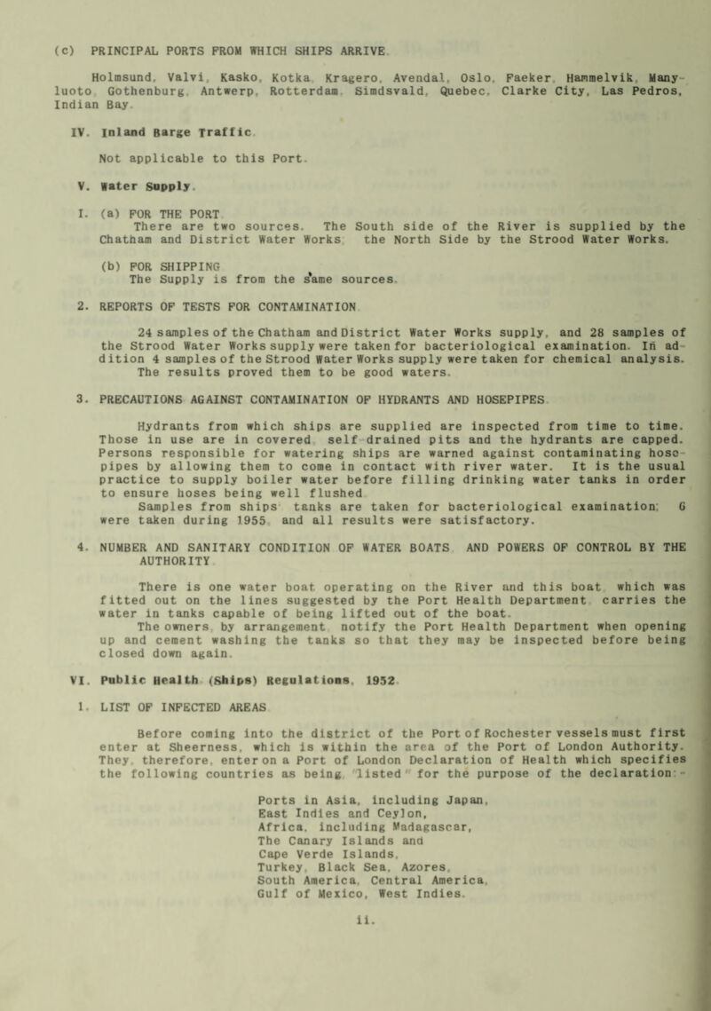 (C) PRINCIPAL PORTS FROM WHICH SHIPS ARRIVE Holmsund, Valvi, Kasko, Kotka Kragero. Avenda.l, Oslo, Faeker Hammelvik. Many luoto Gothenburg Antwerp. Rotterdam Simdsvald, Quebec. Clarke City, Las Pedros, Indian Bay. IV. Inland Barge Traffic Not applicable to this Port- V. Water Supply. 1. (a) FOR THE PORT There are two sources. The South side of the River is supplied by the Chatham and District Water Works the North Side by the Strood Water Works. (b) FOR SHIPPING The Supply is from the s'ame sources. 2. REPORTS OF TESTS FOR CONTAMINATION 24 samples of the Chatham and District Water Works supply, and 28 samples of the Strood Water Works supply were taken for bacteriological examination. In ad dition 4 samples of the Strood Water Works supply were taken for chemical analysis. The results proved them to be good waters. 3. PRECAUTIONS AGAINST CONTAMINATION OF HYDRANTS AND HOSEPIPES Hydrants from which ships are supplied are inspected from time to time. Those in use are in covered self drained pits and the hydrants are capped. Persons responsible for watering ships are warned against contaminating hose pipes by allowing them to come in contact with river water. It is the usual practice to supply boiler water before filling drinking water tanks in order to ensure hoses being well flushed Samples from ships tanks are taken for bacteriological examination; G were taken during 1955 and all results were satisfactory. 4. NUMBER AND SANITARY CONDITION OF WATER BOATS AND POWERS OF CONTROL BY THE AUTHORITY There is one water boat operating on the River and this boat which was fitted out on the lines suggested by the Port Health Department carries the water in tanks capable of being lifted out of the boat. The owners by arrangement notify the Port Health Department when opening up and cement washing the tanks so that they may be inspected before being closed down again. VI. Public Health (Ships) Regulations. 1952 1. LIST OF INFECTED AREAS Before coming into the district of the Port of Rochester vessels must first enter at Sheerness, which is within the area of the Port of London Authority. They, therefore, enter on a Port of London Declaration of Health which specifies the following countries as being listed for the purpose of the declaration - Ports in Asia, including Japan. East Indies and Ceylon, Africa, including Madagascar, The Canary Islands and Cape Verde Islands, Turkey, Black Sea. Azores, South America. Central America, Gulf of Mexico, West Indies.