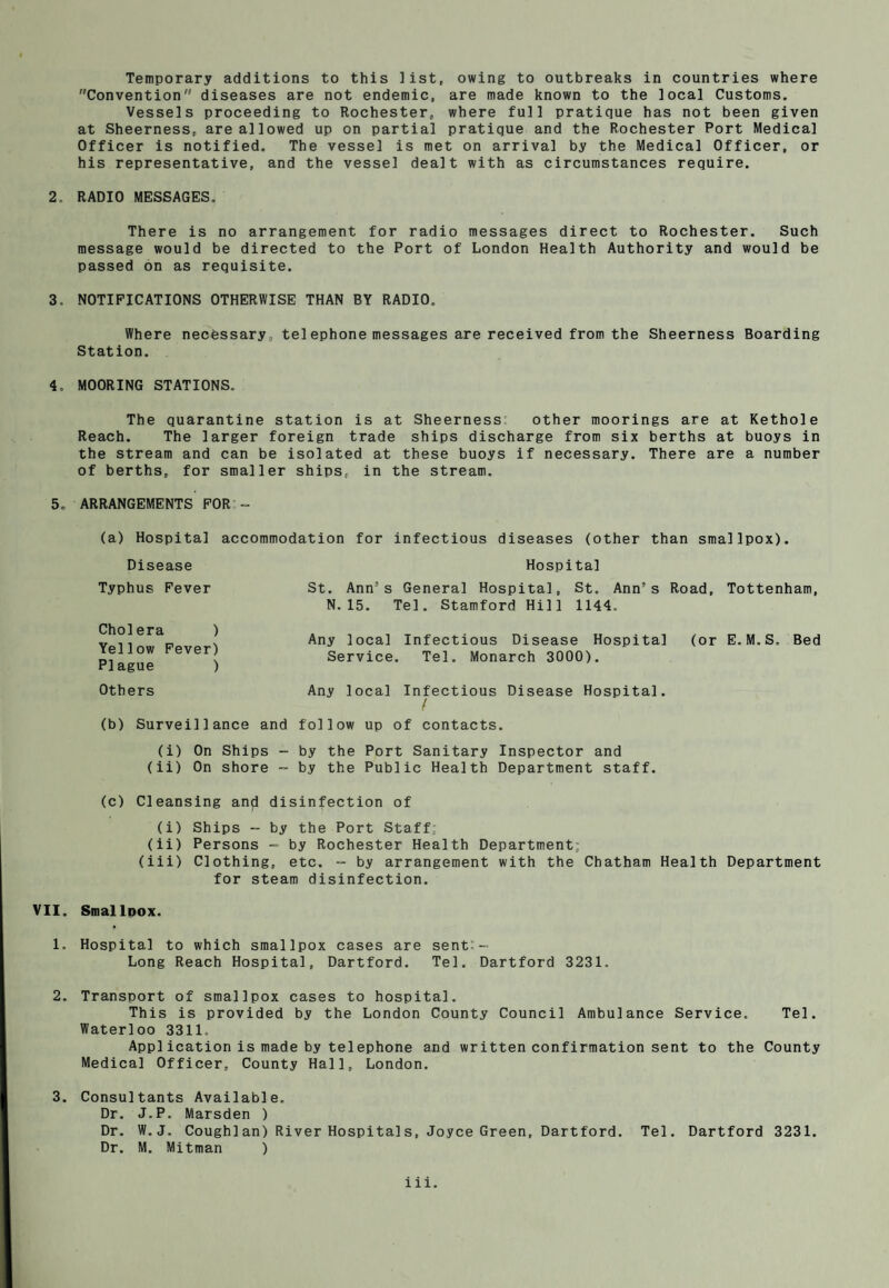 Convention diseases are not endemic, are made known to the local Customs. Vessels proceeding to Rochester, where full pratique has not been given at Sheerness, are allowed up on partial pratique and the Rochester Port Medical Officer is notified. The vessel is met on arrival by the Medical Officer, or his representative, and the vessel dealt with as circumstances require. 2. RADIO MESSAGES. There is no arrangement for radio messages direct to Rochester. Such message would be directed to the Port of London Health Authority and would be passed on as requisite. 3. NOTIFICATIONS OTHERWISE THAN BY RADIO, Where necessary , tel ephone messages are received from the Sheerness Boarding Station. 4. MOORING STATIONS. The quarantine station is at Sheerness other moorings are at Kethole Reach. The larger foreign trade ships discharge from six berths at buoys in the stream and can be isolated at these buoys if necessary. There are a number of berths, for smaller ships, in the stream, 5o ARRANGEMENTS FOR - (a) Hospital accommodation for infectious diseases (other than smallpox). Hospital St. Ann3s General Hospital, St. Ann’s Road, Tottenham, N.15. Tel. Stamford Hill 1144. Any local Infectious Disease Hospital (or E.M.S. Bed Service. Tel. Monarch 3000). Any local Infectious Disease Hospital. / (b) Surveillance and follow up of contacts. (i) On Ships - by the Port Sanitary Inspector and (ii) On shore - by the Public Health Department staff. (c) Cleansing and disinfection of (i) Ships - by the Port Staff; (ii) Persons - by Rochester Health Department; (iii) Clothing, etc. - by arrangement with the Chatham Health Department for steam disinfection. VII. SmallDOX. 1. Hospital to which smallpox cases are sent:- Long Reach Hospital, Dartford. Tel. Dartford 3231. 2. Transport of smallpox cases to hospital. This is provided by the London County Council Ambulance Service. Tel. Waterloo 3311. Appl ication is made by telephone and written confirmation sent to the County Medical Officer, County Hall, London. 3. Consultants Available. Dr. J.P. Marsden ) Dr. W. J. Cough!an) River Hospitals, Joyce Green, Dartford. Tel. Dartford 3231. Dr. M. Mitman ) Disease Typhus Fever Cholera ) Yellow Fever) Plague ) Others iii.