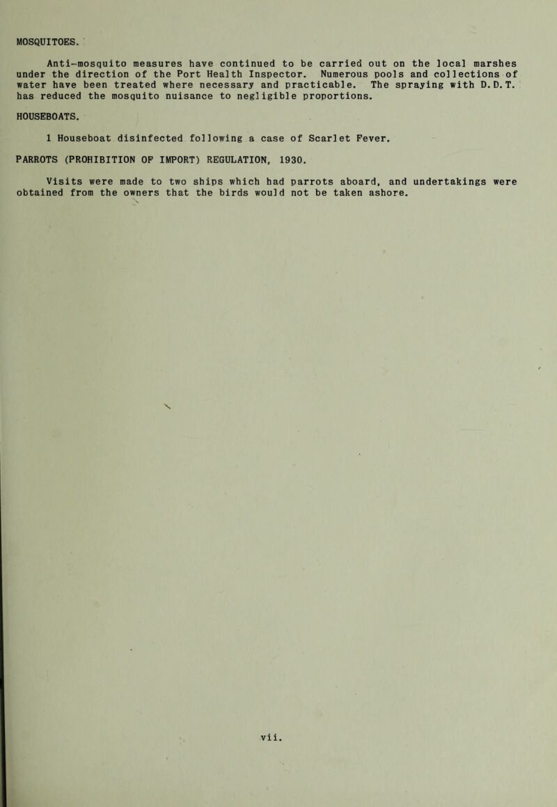 MOSQUITOES. Anti-mosquito measures have continued to be carried out on the local marshes under the direction of the Port Health Inspector. Numerous pools and collections of water have been treated where necessary and practicable. The spraying with D.D.T. has reduced the mosquito nuisance to negligible proportions. HOUSEBOATS. 1 Houseboat disinfected following a case of Scarlet Fever. PARROTS (PROHIBITION OF IMPORT) REGULATION, 1930. Visits were made to two ships which had parrots aboard, and undertakings were obtained from the owners that the birds would not be taken ashore.