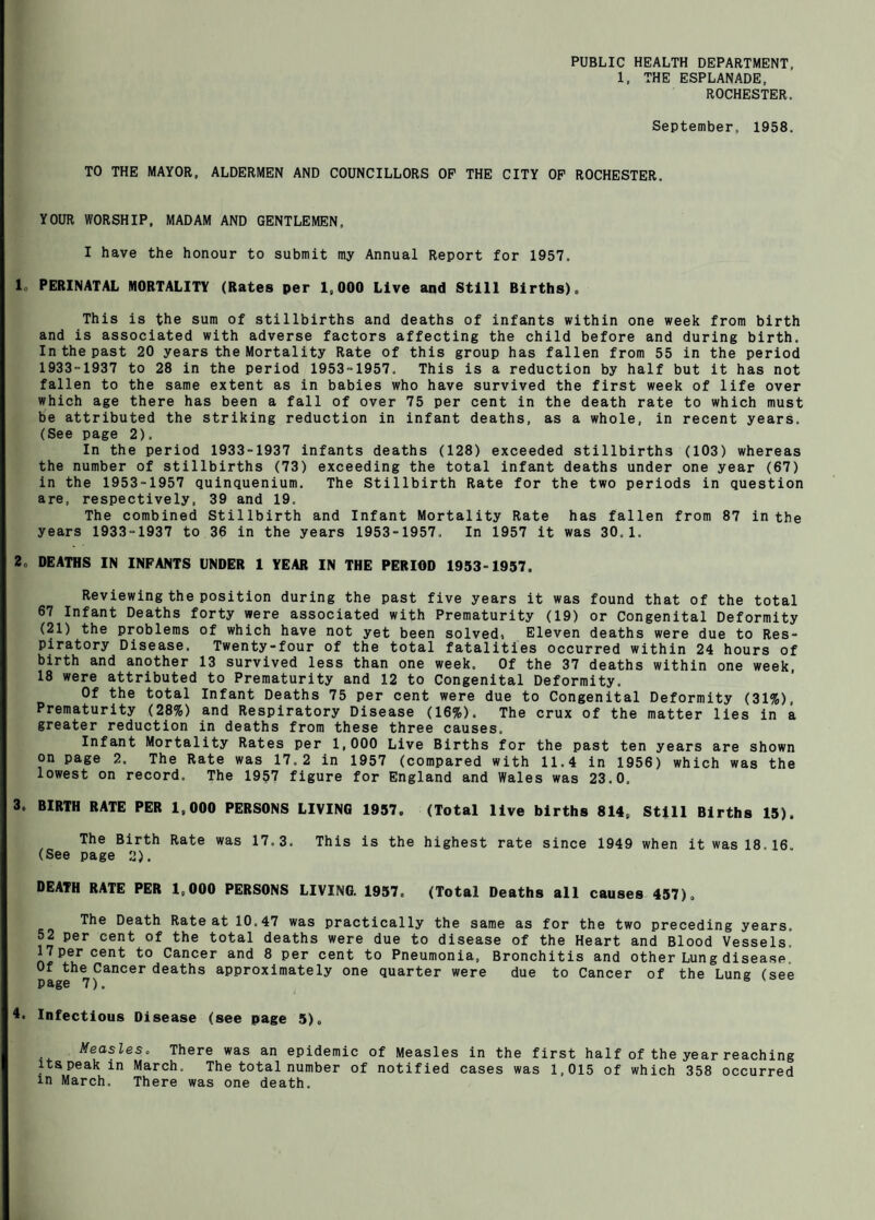 PUBLIC HEALTH DEPARTMENT, 1. THE ESPLANADE, ROCHESTER. September, 1958. TO THE MAYOR, ALDERMEN AND COUNCILLORS OP THE CITY OP ROCHESTER. YOUR WORSHIP. MADAM AND GENTLEMEN, I have the honour to submit my Annual Report for 1957. Ic PERINATAL MORTALITY (Rates per 1,000 Live and Still Births). This is the sum of stillbirths and deaths of infants within one week from birth and is associated with adverse factors affecting the child before and during birth. In the past 20 years the Mortality Rate of this group has fallen from 55 in the period 1933-1937 to 28 in the period 1953-1957. This is a reduction by half but it has not fallen to the same extent as in babies who have survived the first week of life over which age there has been a fall of over 75 per cent in the death rate to which must b'e attributed the striking reduction in infant deaths, as a whole, in recent years. (See page 2). In the period 1933-1937 infants deaths (128) exceeded stillbirths (103) whereas the number of stillbirths (73) exceeding the total infant deaths under one year (67) in the 1953-1957 quinquenium. The Stillbirth Rate for the two periods in question are, respectively, 39 and 19. The combined Stillbirth and Infant Mortality Rate has fallen from 87 in the years 1933-1937 to 36 in the years 1953-1957. In 1957 it was 30.1. 2. DEATHS IN INFANTS UNDER 1 YEAR IN THE PERIOD 1953-1957. Reviewing the position during the past five years it was found that of the total 67 Infant Deaths forty were associated with Prematurity (19) or Congenital Deformity (21) the problems of which have not yet been solved. Eleven deaths were due to Res¬ piratory Disease. Twenty-four of the total fatalities occurred within 24 hours of birth and another 13 survived less than one week. Of the 37 deaths within one week, 18 were attributed to Prematurity and 12 to Congenital Deformity. Of the total Infant Deaths 75 per cent were due to Congenital Deformity (31%), Prematurity (28%) and Respiratory Disease (16%). The crux of the matter lies in a greater reduction in deaths from these three causes. Infant Mortality Rates per 1,000 Live Births for the past ten years are shown on page 2. The Rate was 17.2 in 1957 (compared with 11.4 in 1956) which was the lowest on record. The 1957 figure for England and Wales was 23.0. 3. BIRTH RATE PER 1,000 PERSONS LIVING 1957. (Total live births 814, Still Births 15). The Birth Rate was 17.3. This is the highest rate since 1949 when it was 18.16. (See page 2). DEATH RATE PER 1,000 PERSONS LIVING. 1957. (Total Deaths all causes 457), The Death Rate at 10.47 was practically the same as for the two preceding years. 52 per cent of the total deaths were due to disease of the Heart and Blood Vessels. 17 per cent to Cancer and 8 per cent to Pneumonia, Bronchitis and other Lung disease. Of the Cancer deaths approximately one quarter were due to Cancer of the Lung (see page 7). A. Infectious Disease (see page 5). Measles, There was an epidemic of Measles in the first half of the year reaching itspeakin March. The total number of notified cases was 1,015 of which 358 occurred in March, There was one death.