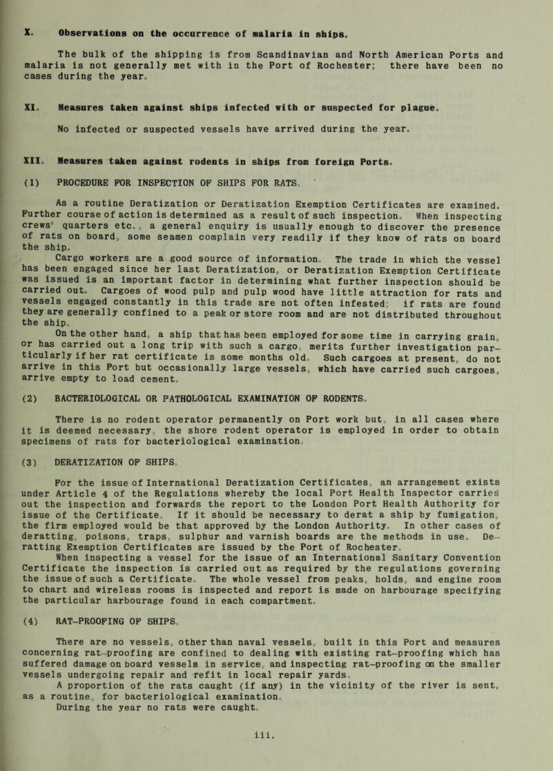 The bulk of the shipping is from Scandinavian and North American Ports and malaria is not generally met with in the Port of Rochester; there have been no cases during the year. XI. Measures taken against ships infected with or suspected for plague. No infected or suspected vessels have arrived during the year. XII. Measures taken against rodents in ships from foreign Ports. (1) PROCEDURE FOR INSPECTION OF SHIPS FOR RATS. As a routine Deratization or Deratization Exemption Certificates are examined. Further course of action is determined as a result of such inspection. When inspecting crews quarters etc.„ a general enquiry is usually enough to discover the presence of rats on board» some seamen complain very readily if they know of rats on board the ship. , Cargo workers are a good source of information. The trade in which the vessel has been engaged since her last Deratization^ or Deratization Exemption Certificate was issued is an Important factor in determining what further inspection should be carried out. Cargoes of wood pulp and pulp wood have little attraction for rats and vessels engaged constantly in this trade are not often infested; if rats are found they are generally confined to a peak or store room and are not distributed throughout the ship. On the other hand^ a ship that has been employed for some time in carrying grain, or has carried out a long trip with such a cargo, merits further investigation par¬ ticularly if her rat certificate is some months old. Such cargoes at present, do not arrive in this Port but occasionally large vessels, which have carried such cargoes, arrive empty to load cement, (2) BACTERIOLOGICAL OR PATHOLOGICAL EXAMINATION OP RODENTS. There is no rodent operator permanently on Port work but, in all cases where it is deemed necessary, the shore rodent operator is employed in order to obtain specimens of rats for bacteriological examination. (3) DERATIZATION OP SHIPS. For the issue of International Deratization Certificates, an arrangement exists under Article 4 of the Regulations whereby the local Port Health Inspector carries out the inspection and forwards the report to the London Port Health Authority for issue of the Certificate, If it should be necessary to derat a ship by fumigation, the firm employed would be that approved by the London Authority. In other cases of deratting, poisons, traps, sulphur and varnish boards are the methods in use. De- ratting Exemption Certificates are issued by the Port of Rochester, When inspecting a vessel for the issue of an International Sanitary Convention Certificate the inspection is carried out as required by the regulations governing the issue of such a Certificate. The whole vessel from peaks, holds, and engine room to chart and wireless rooms is inspected and report is made on harbourage specifying the particular harbourage found in each compartment, (4) RAT-PROOFING OP SHIPS, There are no vessels, other than naval vessels, built in this Port and measures concerning rat-proofing are confined to dealing with existing rat-proofing which has suffered damage on board vessels in service, and inspecting rat-proofing on the smaller vessels undergoing repair and refit in local repair yards. A proportion of the rats caught (if any) in the vicinity of the river is sent, as a routine, for bacteriological examination. During the year no rats were caught, iii.