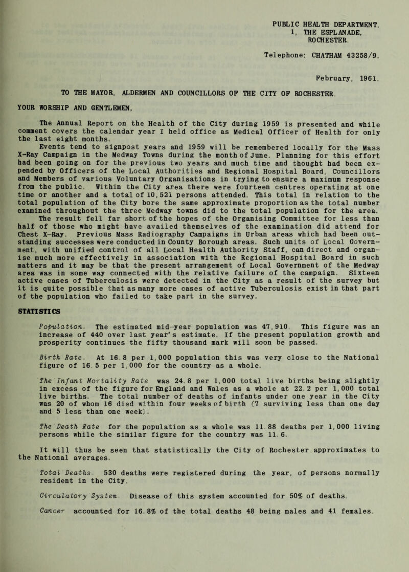 PUBLIC HEALTH DEPARTMENT, 1. THE ESPLANADE, ROCHESTER Telephone: CHATHAM 43258/9, February, 1961, TO THE MAYOR, ALDERMEN AND COUNCILLORS OP THE CITY OP ROCHESTER. YOUR WORSHIP AND GENTLEMEN. The Annual Report on the Health of the City during 1959 is presented and while comment covers the calendar year I held office as Medical Officer of Health for only the last eight months. Events tend to signpost years and 1959 will be remembered locally for the Mass X-Ray Campaign in the Medway Towns during the month of June. Planning for this effort had been going on for the previous two years and much time and thought had been ex¬ pended by Officers of the Local Authorities and Regional Hospital Board, Councillors and Members of various Voluntary Organisations in trying to ensure a maximum response from the public. Within the City area there were fourteen centres operating at one time or another and a total of 10,521 persons attended. This total in relation to the total population of the City bore the same approximate proportion as the total number examined throughout the three Medway towns did to the total population for the area. The result fell far short of the hopes of the Organising Committee for less than half of those who might have availed themselves of the examination did attend for Chest X~Ray, Previous Mass Radiography Campaigns in Urban areas which had been out¬ standing successes were conducted in County Borough areas. Such units of Local Govern¬ ment, with unified control of all Local Health Authority Staff, can direct and organ¬ ise much more effectively in association with the Regional Hospital Board in such matters and it may be that the present arrangement of Local Government of the Medway area was in some way connected with the relative failure of the campaign. Sixteen active cases of Tuberculosis were detected in the City as a result of the survey but it is quite possible that as many more cases of active Tuberculosis exist in that part of the population who failed to take part in the survey, STATISTICS Population. The estimated mid year population was 47,910 This figure was an increase of 440 over last year’s estimate. If the present population growth and prosperity continues the fifty thousand mark will soon be passed. Birth Rate. At 16 8 per 1,000 population this was very close to the National figure of 16 5 per 1,000 for the country as a whole. The Infant Mortality Rate was 24.8 per 1,000 total live births being slightly in excess of the figure for England and Wales as a whole at 22.2 per 1,000 total live births. The total number of deaths of infants under one year in the City was 20 of whom 16 died within four weeks of birth (7 surviving less than one day and 5 less than one week;. The Death Rate for the population as a whole was 11 88 deaths per 1,000 living persons while the similar figure for the country was 11,6. It will thus be seen that statistically the City of Rochester approximates to the National averages. Total Deaths 530 deaths were registered during the year, of persons normally resident in the City, Circulatory System Disease of this system accounted for 50% of deaths. Cancer accounted for 16 8% of the total deaths 48 being males and 41 females.