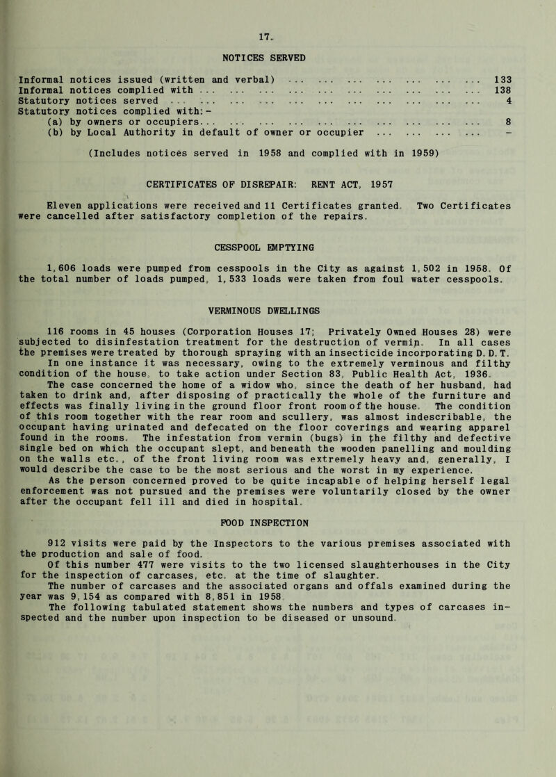 NOTICES SERVED Informal notices Issued (written and verbal) .. ... ... 133 Informal notices complied with.. . ... 138 Statutory notices served . .. 4 Statutory notices complied with:- (a) by owners or occupiers... 8 (b) by Local Authority in default of owner or occupier . (Includes notices served in 1958 and complied with in 1959) CERTIFICATES OP DISREPAIR: RENT ACT, 1957 \ Eleven applications were received and 11 Certificates granted. Two Certificates were cancelled after satisfactory completion of the repairs. CESSPOOL EMPTYING 1,606 loads were pumped from cesspools in the City as against 1,502 in 1958. Of the total number of loads pumped, 1, 533 loads were taken from foul water cesspools. VERMINOUS DWELLINGS 116 rooms in 45 houses (Corporation Houses 17; Privately Owned Houses 28) were subjected to disinfestation treatment for the destruction of vermip. In all cases the premises were treated by thorough spraying with an insecticide incorporating D. D. T. In one instance it was necessary, owing to the extremely verminous and filthy condition of the house, to take action under Section 83, Public Health Act, 1936, The case concerned the home of a widow who, since the death of her husband, had taken to drink and, after disposing of practically the whole of the furniture and effects was finally living in the ground floor front room of the house. The condition of this room together with the rear room and scullery, was almost indescribable, the occupant having urinated and defecated on the floor coverings and wearing apparel found in the rooms. The infestation from vermin (bugs) in the filthy and defective single bed on which the occupant slept, and beneath the wooden panelling and moulding on the walls etc., of the front living room was extremely heavy and, generally, I would describe the case to be the most serious and the worst in my experience. As the person concerned proved to be quite incapable of helping herself legal enforcement was not pursued and the premises were voluntarily closed by the owner after the occupant fell ill and died in hospital. POOD INSPECTION 912 visits were paid by the Inspectors to the various premises associated with the production and sale of food. Of this number 477 were visits to the two licensed slaughterhouses in the City for the inspection of carcases, etc. at the time of slaughter. The number of carcases and the associated organs and offals examined during the year was 9,154 as compared with 8,851 in 1958 The following tabulated statement shows the numbers and types of carcases in¬ spected and the number upon inspection to be diseased or unsound.