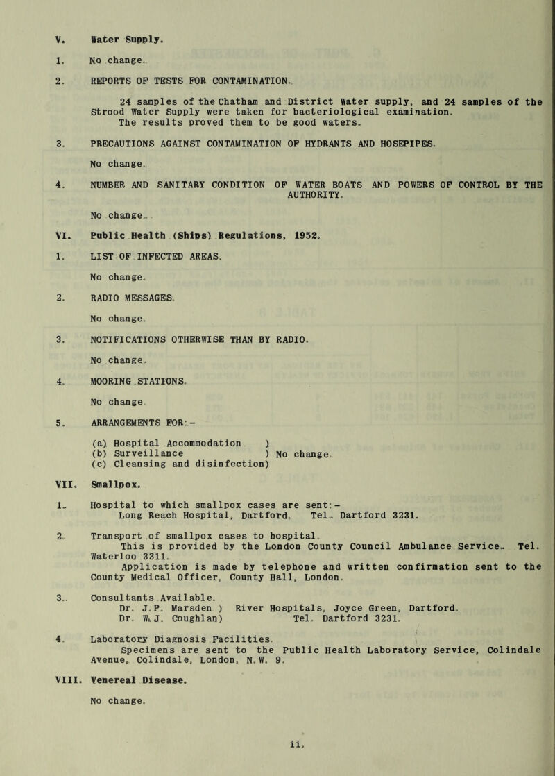 1. NO change. 2. REPORTS OP TESTS FOR CONTAMINATION. 24 samples of the Chatham and District Water supply, and 24 samples of the Strood Water Supply were taken for bacteriological examination. The results proved them to be good waters. 3. PRECAUTIONS AGAINST CONTAMINATION OP HYDRANTS AND HOSEPIPES. NO change.. 4. NUMBER AND SANITARY CONDITION OP WATER BOATS AND POWERS OP CONTROL BY THE AUTHORITY. No change.-. VI. Public Health (Ships) Regulations, 1952. 1. LIST OP INFECTED AREAS. No change. 2. RADIO MESSAGES. No change. 3. NOTIFICATIONS OTHERWISE THAN BY RADIO. NQ change.. 4. MOORING STATIONS. No change. 5. ARRANGEMENTS FOR:- (a) Hospital Accommodation ) (b) Surveillance ) No change. (c) Cleansing and disinfection) VII. Smallpox. 1.. Hospital to which smallpox cases are sent:- Long Reach Hospital, Hartford, Tel.. Hartford 3231. 2. Transport of smallpox cases to hospital. This is provided by the London County Council Ambulance Service- Tel. Waterloo 3311. Application is made by telephone and written confirmation sent to the County Medical Officer, County Hall, London. 3.. Consultants Available. Dr. J.P. Marsden ) River Hospitals, Joyce Green, Hartford. Dr. WiJ, Coughlan) Tel. Hartford 3231. 4, Laboratory Diagnosis Facilities. ( Specimens are sent to the Public Health Laboratory Service, Colindale Avenue,. Colindale, London, N. W. 9. VIII. Venereal Disease. No change.