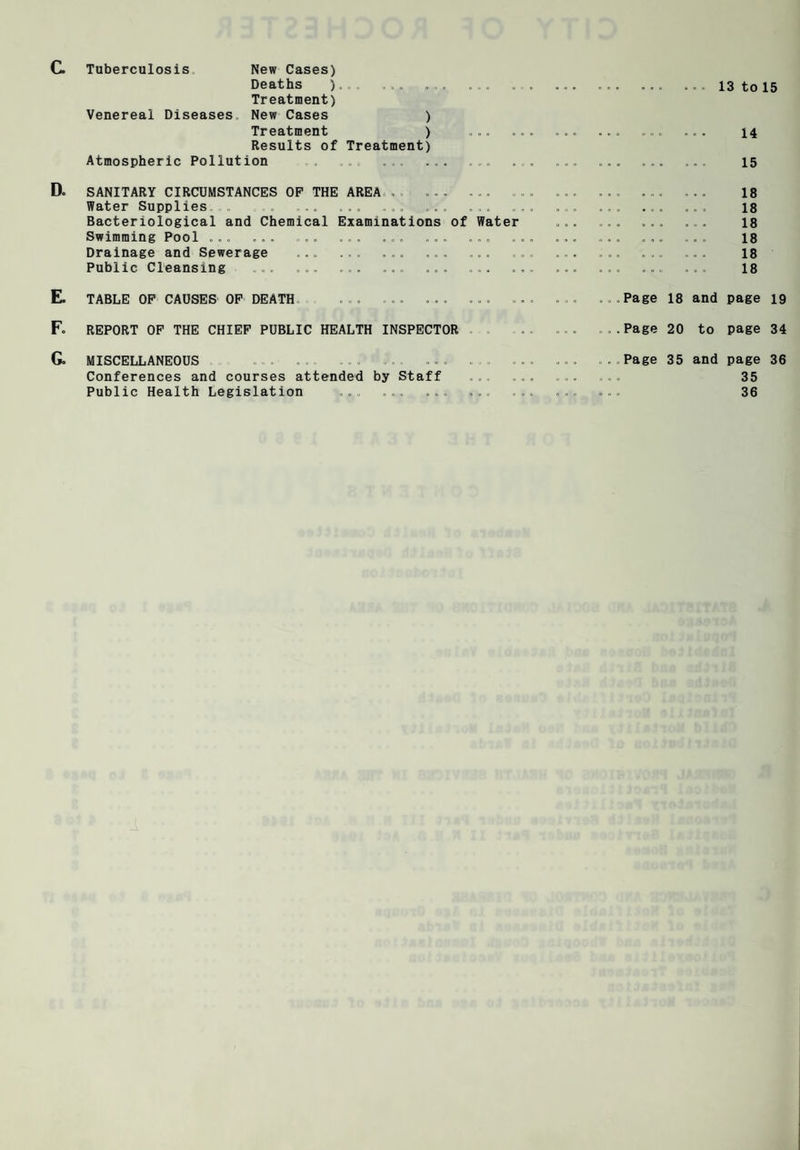 Tuberculosis C. Tuberculosis New Cases) Deaths ) .. „ ... .. Treatment) Venereal Diseases. New Cases ) Treatment ) ... Results of Treatment) Atmospheric Pollution ... ... ... Dc SANITARY CIRCUMSTANCES OP THE AREA.. ... ... Water Supplies . ... ... ... ... ... Bacteriological and Chemical Examinations of Water Swimming Pool ... ... ... ... ... ... ... Drainage and Sewerage ... ... ... ... ... Public Cleansing , ... ... ... ... . E. TABLE OF CAUSES OF DEATH ... ... ... ... F. REPORT OF THE CHIEF PUBLIC HEALTH INSPECTOR G. MISCELLANEOUS . .. ... ... . . Conferences and courses attended by Staff Public Health Legislation ... ... ... ... ... ... 13 to 15 ... ... 14 , ... ... 15 ... ... 18 . ... ... 18 . ... ... 18 . ... ... 18 ... ... 18 ... ... 18 Page 18 and page 19 Page 20 to page 34 Page 35 and page 36 35 36