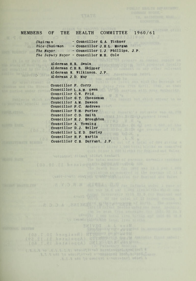 MEMBERS OF THE HEALTH COMMITTEE 1960/61 Chairman ~ Councillor G. A. Tickner Vice-Chairman - Councillor J.H L, Morgan The Mayor - Councillor i.j. Phillips, J.P. The Deputy Mayor - Councillor M.H. Cole Alderman H. R. Swain Alderman C. H R. Skipper Alderman W. Wilkinson, J.P. Alderman J. D. May Councillor F. Corry Councillor l.A.M. Owen Councillor C.W. Frid Councillor G. T. Cheeseman Councillor A. M Dawson Councillor F.C. Andrews Councillor T H. Porter Councillor C. D. Smith Councillor H.J. Broughton Councillor A. Towning Councillor D.J. Weller Councillor LED Darley Councillor H. F. Martin Councillor C B Durrant, J.P