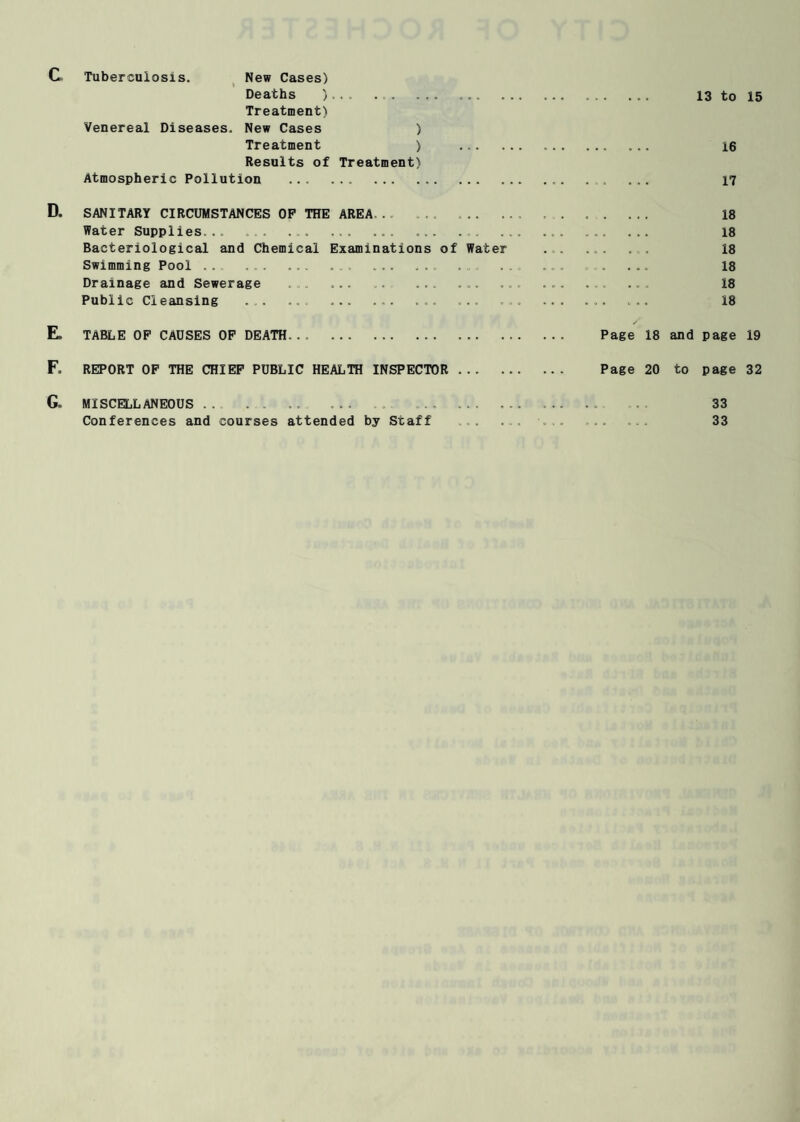 C Tuberculosis. New Cases) Deaths ).. . . . ... ... . .. 13 to 15 Treatment) Venereal Diseases. New Cases ) Treatment ) 16 Results of Treatment) Atmospheric Pollution .. ... 17 D. SANITARY CIRCUMSTANCES OP THE AREA, . . . . . 18 Water Supplies... ..... ... 18 Bacteriological and Chemical Examinations of Water ... ... . . 18 Swimming Pool . . . .. . . . . .. . . ... 18 Drainage and Sewerage . ... . .. .. 18 Public Cleansing ... ... ... ... ... . . . 18 ✓ E. TABLE OP CAUSES OP DEATH. Page 18 and page 19 F. REPORT OF THE CHIEF PUBLIC HEALTH INSPECTOR. Page 20 to page 32 G„ MISCELLANEOUS. . . ... .. 33 Conferences and courses attended by Staff . . . . . . . 33