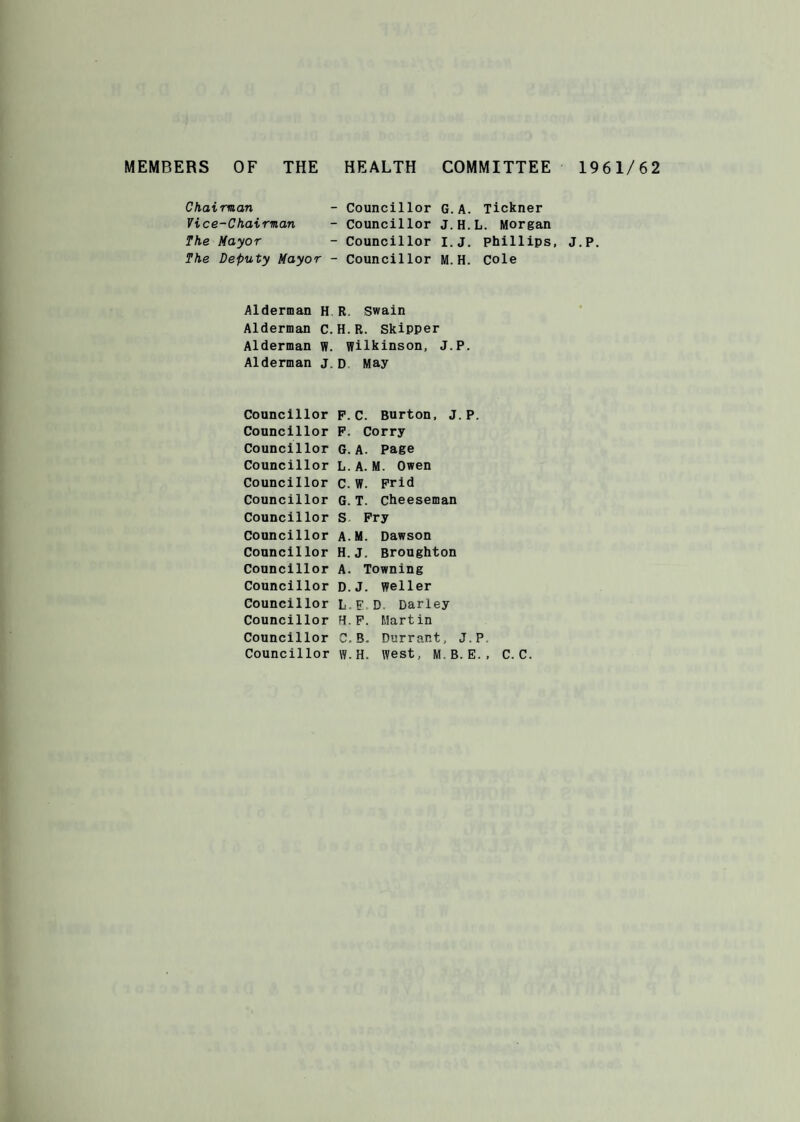 MEMBERS OF THE HEALTH COMMITTEE 1961/62 Chairman - Councillor G. A. Tickner Vice-Chairman - Councillor J.H.L. Morgan The Mayor - Councillor I.J. Phillips, J.P. The Deputy Mayor - Councillor M.H. Cole Alderman H R Swain Alderman C. H.R. Skipper Alderman W. Wilkinson, J.P. Alderman J. D May Councillor p.c. Burton, J.P. Councillor P. Corry Councillor G.A. Page Councillor L.A.M. Owen Councillor c.W. Prid Councillor G.T. cheeseman Councillor S Pry Councillor A.M. Dawson Councillor H.J. Broughton Councillor A. Towning Councillor D.J. Weller Councillor LED Darley Councillor H.P. Martin Councillor C.B. Durrant, J.P Councillor w.H. West, M.B.E., C. C.