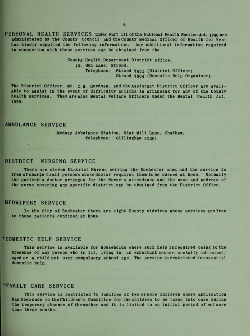 PERSONAL HEALTH SERVICES under Part III of the National Health Service Act, 1946 are administered by the County Council and the County Medical Officer of Health for Kent has kindly supplied the following information. Any additional information required in connection with these services can be obtained from the County Health Department District Office, 13, Gun Lane, Strood. Telephone: Strood 7451 (District Officer) Strood 7604 (Domestic Help Organiser) The District Officer, Mr. c. H. Hurdman, and the Assistant District Officer are avail¬ able to assist in the event of difficulty arising in arranging for any of the County health services. They are also Mental Welfare Officers under the Mental Health Act, 1959- AMBULANCE SERVICE Medway Ambulance Station, Star Mill Lane, Chatham, Telephone: Gillingham 52201 DISTRICT NURSING SERVICE There are eleven District Nurses serving the Rochester area and the service is free of charge to all persons whose doctor requires them to be nursed at home. Normally the patient's doctor arranges for the Nurse-s attendance and the name and address of the nurse covering any specific district can be obtained from the District Office. MIDWIFERY SERVICE In the City of Rochester there are eight County midwives whose services are free to those patients confined at home. *DOMESTIC HELP SERVICE This service is available for households where such help is required owing to the presence of any person who is ill, lying in, an expectant mother, mentally subnormal, aged or a child not over compulsory school age. The service is restricted to essential domestic help. ‘FAMILY CARE SERVICE This service is restricted to families of two ormore children where application has been made to the Children's Committee for the children to be taken into care during the temporary absence of the mother and it is limited to an initial period of not more than thrpe months.