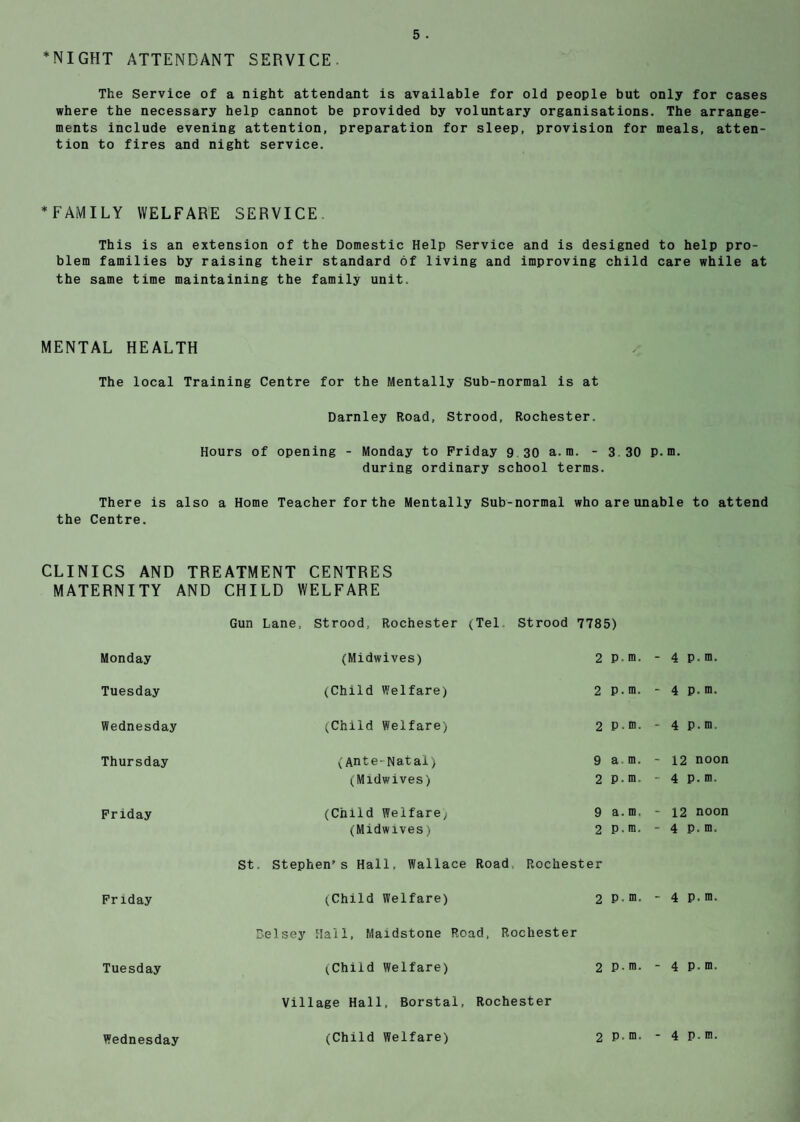 *NIGHT ATTENDANT SERVICE The Service of a night attendant is available for old people but only for cases where the necessary help cannot be provided by voluntary organisations. The arrange¬ ments include evening attention, preparation for sleep, provision for meals, atten¬ tion to fires and night service. ♦FAMILY WELFARE SERVICE. This is an extension of the Domestic Help Service and is designed to help pro¬ blem families by raising their standard of living and improving child care while at the same time maintaining the family unit. MENTAL HEALTH The local Training Centre for the Mentally Sub-normal is at Darnley Road, Strood, Rochester. Hours of opening - Monday to Friday 9 30 a.m. - 3.30 P.m. during ordinary school terms. There is also a Home Teacher for the Mentally Sub-normal who are unable to attend the Centre. CLINICS AND TREATMENT CENTRES MATERNITY AND CHILD WELFARE Gun Lane, Strood, Rochester (Tel Strood 7785) Monday (Midwives) 2 p, m. - 4 P. m. Tuesday (Child Welfare) 2 p. m. - 4 p. m. Wednesday (Child Welfare) 2 p. m. - 4 P.m. Thursday (Ante-Natal) 9 a m. - 12 noon (Midwives) 2 p. m. - 4 P. m. Friday (Child Welfare, 9 a. m, - 12 noon (Midwives) 2 p. m. - 4 P. m. St. Stephen’s Hall, Wallace Road Rochester Friday (Child Welfare) 2 p. m. - 4 P. m. Delsey Hall, Maidstone Road, Rochester Tuesday (Child Welfare) 2 p. m. - 4 P- m. Village Hall, Borstal, Rochester Wednesday (Child Welfare)