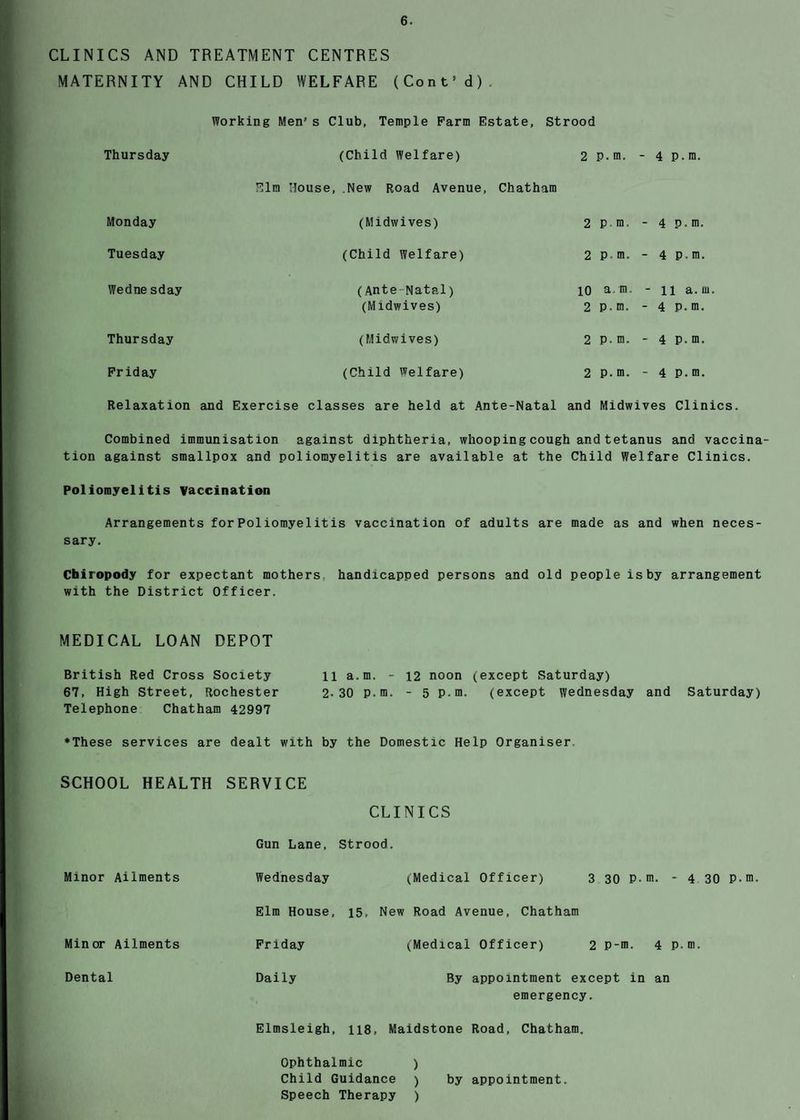 CLINICS AND TREATMENT CENTRES MATERNITY AND CHILD WELFARE (Cont’d). Working Men's Club, Temple Farm Estate, Strood Thursday (Child Welfare) 2 P.m. - 4 p.m. Elm House, New Road Avenue, Chatham Monday (Midwives) 2 P m, - 4 p.m. Tuesday (Child Welfare) 2 P m. - 4 p.m. Wedne sday (Ante Natal) 10 a.m. - n a.m. (Midwives) 2 p.m. - 4 p.m. Thursday (Midwives) 2 P-m. - 4 p.m. Friday (Child Welfare) 2 p.m. - 4 p.m. Relaxation and Exercise classes are held at Ante-Natal and Midwives Clinics. Combined immunisation against diphtheria, whooping cough and tetanus and vaccina tion against smallpox and poliomyelitis are available at the Child Welfare Clinics. Poliomyelitis vaccination Arrangements for Poliomyelitis vaccination of adults are made as and when neces¬ sary. Chiropody for expectant mothers handicapped persons and old people is by arrangement with the District Officer. MEDICAL LOAN DEPOT British Red Cross Society 11 a.m. - 12 noon (except Saturday) 67, High Street, Rochester 2-30 p.m. - 5 p.m. (except Wednesday and Saturday) Telephone Chatham 42997 ♦These services are dealt with by the Domestic Help Organiser SCHOOL HEALTH SERVICE CLINICS Gun Lane, Strood. Minor Ailments Wednesday (Medical Officer) 3 30 P- m. * 4 30 P.m. Elm House, 15, New Road Avenue, Chatham Minor Ailments Friday (.Medical Officer) 2 P-m. 4 p. m. Dental Daily By appointment except in an emergency. Elmsleigh, 118, Maidstone Road, Chatham. Ophthalmic ) Child Guidance ) by appointment. Speech Therapy )