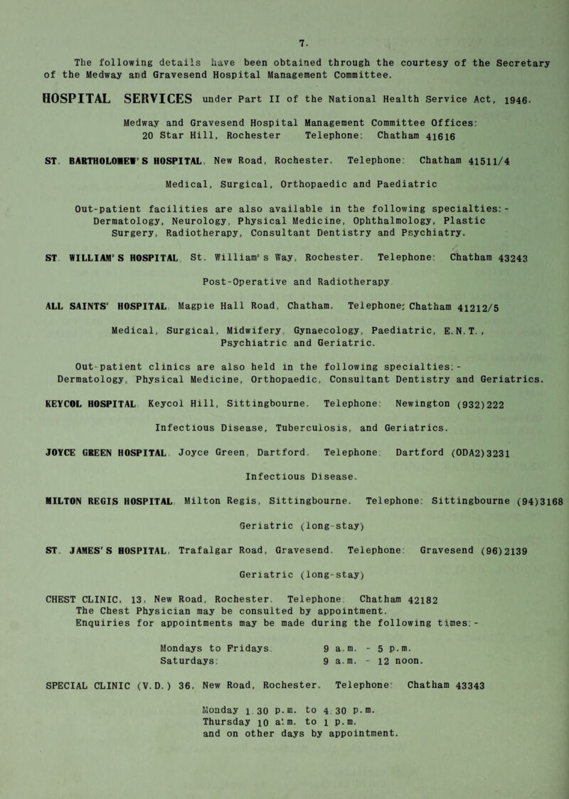 The following details have been obtained through the courtesy of the Secretary of the Medway and Gravesend Hospital Management Committee. HOSPITAL SERVICES under Part II of the National Health Service Act, 1946- Medway and Gravesend Hospital Management Committee Offices 20 Star Hill, Rochester Telephone: Chatham 41616 ST BARTHOLOMEW’S HOSPITAL New Road, Rochester. Telephone: Chatham 41511/4 Medical, Surgical, Orthopaedic and Paediatric Out-patient facilities are also available in the following specialties:- Dermatology, Neurology, Physical Medicine, Ophthalmology, Plastic Surgery, Radiotherapy, Consultant Dentistry and Psychiatry. ST WILLIAM’S HOSPITAL St. William’s Way, Rochester. Telephone: Chatham 43243 Post-Operative and Radiotherapy ALL SAINTS’ HOSPITAL Magpie Hall Road, Chatham. Telephone; Chatham 41212/5 Medical, Surgical, Midwifery Gynaecology, Paediatric, E.N.T., Psychiatric and Geriatric. Out-patient clinics are also held in the following specialties: - Dermatology, Physical Medicine, Orthopaedic, Consultant Dentistry and Geriatrics. KEYCOL HOSPITAL Keycol Hill, Sittingbourne. Telephone Newington (932)222 Infectious Disease, Tuberculosis, and Geriatrics. JOYCE GREEN HOSPITAL Joyce Green Dartford Telephone Dartford (ODA2)3231 Infectious Disease. MILTON REGIS HOSPITAL Milton Regis, Sittmgbourne. Telephone: Sittingbourne (94)3168 Geriatric (long-stay) ST JAMES’S HOSPITAL, Trafalgar Road, Gravesend Telephone Gravesend (96)2139 Geriatric (long-stay) CHEST CLINIC, 13, New Road, Rochester. Telephone Chatham 42182 The Chest Physician may be consulted by appointment. Enquiries for appointments may be made during the following times - Mondays to Fridays 9 a.m. - 5 p.m. Saturdays: 9 a.m. - 12 noon. SPECIAL CLINIC (V.D.) 36. New Road, Rochester. Telephone Chatham 43343 Monday 1 30 P-m. to 4 30 P-m. Thursday 10 a*, m. to 1 p.m. and on other days by appointment.