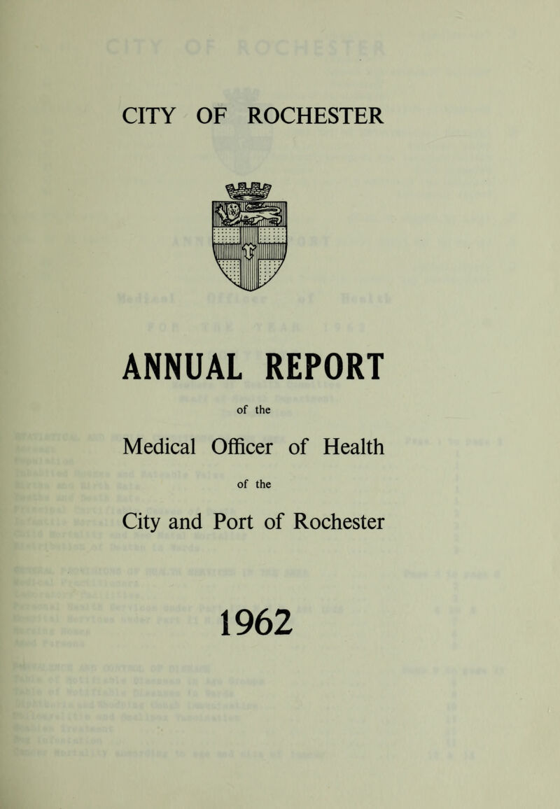 CITY OF ROCHESTER ANNUAL REPORT of the Medical Officer of Health of the City and Port of Rochester 1962