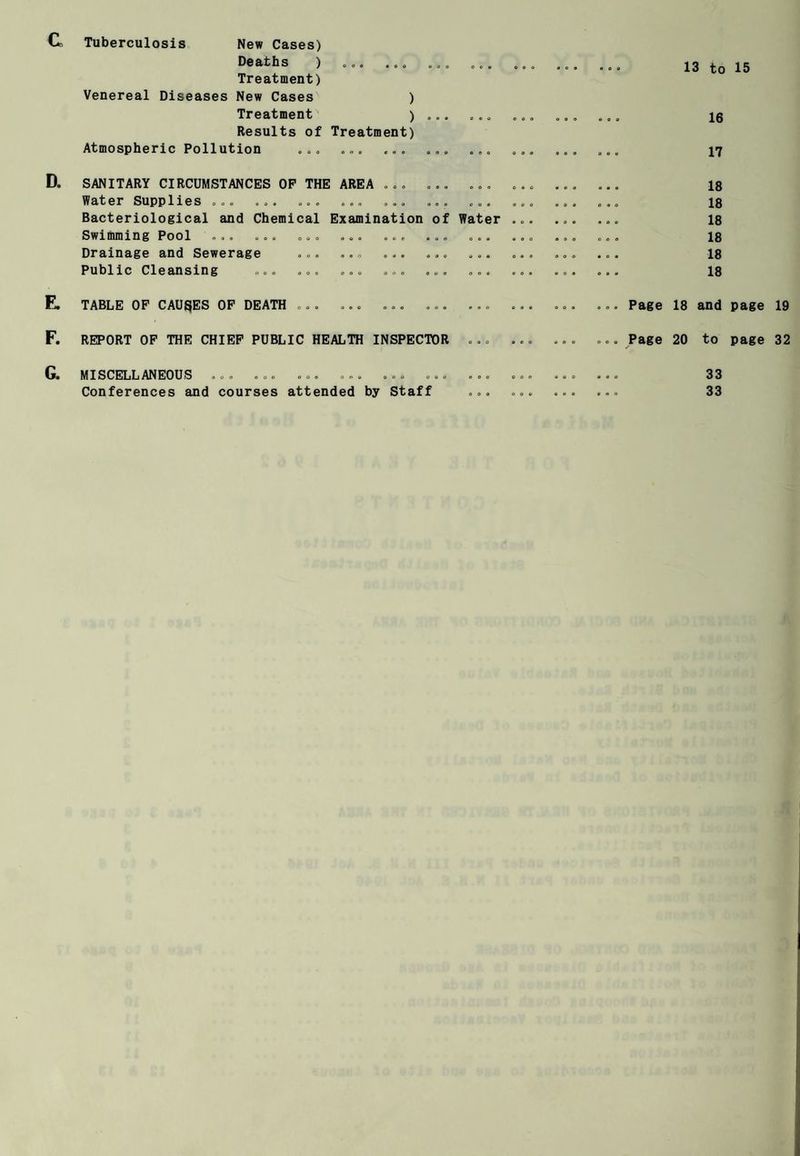 G Tuberculosis New Cases) Deaths ) ... . .„ Treatment) Venereal Diseases New Cases ) Treatment ) Results of Treatment) Atmospheric Pollution ... 13 to 15 16 17 D. SANITARY CIRCUMSTANCES OP THE AREA ... ... ... Water Supplies ... ... ... ... ... ... ... Bacteriological and Chemical Examination of Water Swimming Pool ... ... ... ... ... ... ... Drainage and Sewerage ... ... ... ... ... Public Cleansing ... ... ... ... ... ... 18 18 18 18 18 18 E. TABLE OP CAUSES OP DEATH ... ... Page 18 and page 19 F. REPORT OP THE CHIEF PUBLIC HEALTH INSPECTOR ... Page 20 to page 32 G. MISCELLANEOUS ... ... ... ... ... . Conferences and courses attended by Staff 33 33