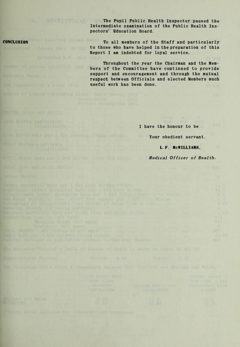 The Pupil Public Health Inspector passed the Intermediate examination of the Public Health Ins¬ pectors’ Education Board. CONCLUSION To all members of the Staff and particularly to those who have helped in the preparation of this Report I am indebted for loyal service. Throughout the year the Chairman and the Mem¬ bers of the Committee have continued to provide support and encouragement and through the mutual respect between Officials and elected Members much useful work has been done. I have the honour to be Your obedient servant, L.F. MCWILLIAMS, Medical Officer of Health.