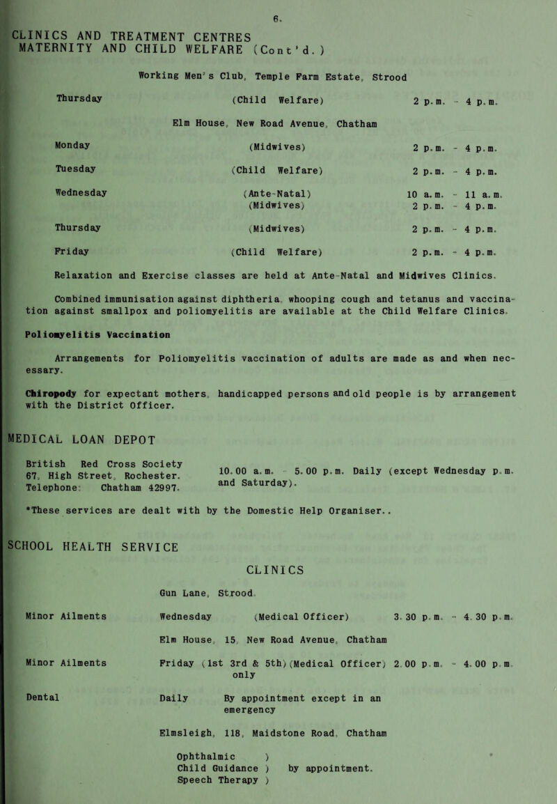 CLINICS AND TREATMENT CENTRES MATERNITY AND CHILD WELFARE (Cont'd.) Working Men’s Club, Temple Farm Estate, Strood Thursday (Child Welfare) 2 p. m. 4 p.m. Elm House, New Road Avenue, Chatham Monday (Midwives) 2 p. m. - 4 p.m. Tuesday (Child Welfare) 2 p. m. - 4 p.m. Wednesday (Ante-Natal) 10 a. m. - 11a. m. (Midwives) 2 p. m. - 4 p.m. Thursday (Midwives) 2 p. m. - 4 p.m. Friday (Child Welfare) 2 p. m. - 4 p.m. Relaxation and Exercise classes are held at Ante Natal and Midwives Clinics. Combined immunisation against diphtheria whooping cough and tetanus and vaccina¬ tion against smallpox and poliomyelitis are available at the Child Welfare Clinics Poliomyelitis Vaccination Arrangements for Poliomyelitis vaccination of adults are made as and when nec¬ essary. Chiropody for expectant mothers, handicapped persons and old people is by arrangement with the District Officer. MEDICAL LOAN DEPOT British Red Cross Society , , „ 67, High Street, Rochester. 10'00 a’ 5'00 p-m' Daily (except Wednesday p m. Telephone: Chatham 42997- and Saturday^ •These services are dealt with by the Domestic Help Organiser.. SCHOOL HEALTH SERVICE CLINICS Gun Lane, Strood Minor Ailments Wednesday (Medical Officer) 3 30 pm. - 4 30 pm. Elm House, 15 New Road Avenue, Chatham Minor Ailments Friday (1st 3rd & 5th;(Medical Officer) 2 00 pm - 4,00 p m only Dental Daily By appointment except in an emergency Elmsleigh, 118, Maidstone Road Chatham Ophthalmic ) Child Guidance ) by appointment. Speech Therapy )