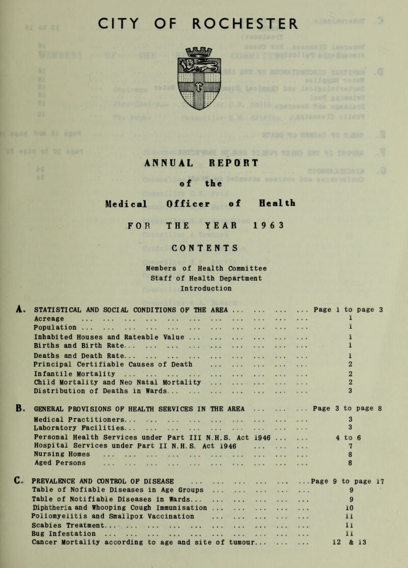 ANNUAL REPORT of the Medical Officer of Health FOR THE YEAR 1963 CONTENTS Members of Health Committee Staff of Health Department Introduction STATISTICAL AND SOCIAL CONDITIONS OP THE AREA ... ... . Page 1 to page 3 Acreage .. . ... . ... ... . i Population ... ... ... ... ... ... ... ... . ... 1 Inhabited Houses and Rateable Value ... ... ... ... . 1 Births and Birth Rate.. ... ... ... ... 1 Deaths and Death Rate... ... ... ... ... ... ... ... ... 1 Principal Certifiable Causes of Death ... ... ... 2 Infantile Mortality ... ... .. .. ... ... 2 Child Mortality and Neo Natal Mortality ... . ... 2 Distribution of Deaths in Wards . . ... ... ... ... 3 GENERAL PROVISIONS OF HEALTH SERVICES IN THE AREA ... ... ... Page 3 to page 8 Medical Practitioners... ... ... ... ... ... ... ... ... 3 Laboratory Facilities... ... . ... ... ... ... 3 Personal Health Services under Part III N.H.S. Act 1946 ... ... 4 to 6 Hospital Services under Part II N.H.S. Act 1946 ... .. 7 Nursing Homes .. ... ... ... ... ... ... 8 Aged Persons ... ... ... ... ... ... ... ... ... ... 8 PREVALENCE AND CONTROL OF DISEASE ... ... ... ... ... ...Page 9 to page 17 Table of Nofiable Diseases in Age Groups ... ... ... .. 9 Table of Notifiable Diseases in Wards. 9 Diphtheria and Whooping Cough Immunisation ... . 10 Poliomyelitis and Smallpox Vaccination ... . 11 Scabies Treatment... ... ... ... . 11 Bug Infestation ... ... .. .... II Cancer Mortality according to age and site of tumour... 12 & 13